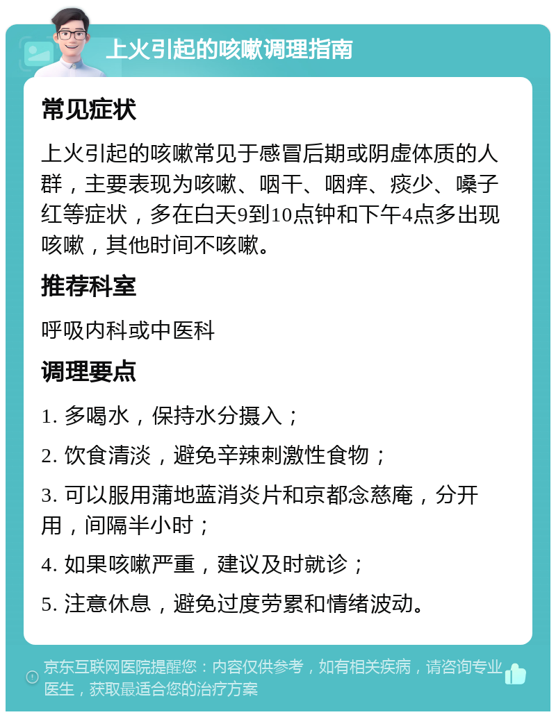 上火引起的咳嗽调理指南 常见症状 上火引起的咳嗽常见于感冒后期或阴虚体质的人群，主要表现为咳嗽、咽干、咽痒、痰少、嗓子红等症状，多在白天9到10点钟和下午4点多出现咳嗽，其他时间不咳嗽。 推荐科室 呼吸内科或中医科 调理要点 1. 多喝水，保持水分摄入； 2. 饮食清淡，避免辛辣刺激性食物； 3. 可以服用蒲地蓝消炎片和京都念慈庵，分开用，间隔半小时； 4. 如果咳嗽严重，建议及时就诊； 5. 注意休息，避免过度劳累和情绪波动。