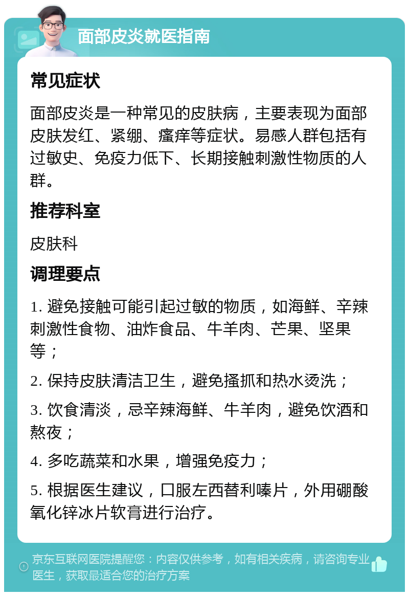 面部皮炎就医指南 常见症状 面部皮炎是一种常见的皮肤病，主要表现为面部皮肤发红、紧绷、瘙痒等症状。易感人群包括有过敏史、免疫力低下、长期接触刺激性物质的人群。 推荐科室 皮肤科 调理要点 1. 避免接触可能引起过敏的物质，如海鲜、辛辣刺激性食物、油炸食品、牛羊肉、芒果、坚果等； 2. 保持皮肤清洁卫生，避免搔抓和热水烫洗； 3. 饮食清淡，忌辛辣海鲜、牛羊肉，避免饮酒和熬夜； 4. 多吃蔬菜和水果，增强免疫力； 5. 根据医生建议，口服左西替利嗪片，外用硼酸氧化锌冰片软膏进行治疗。