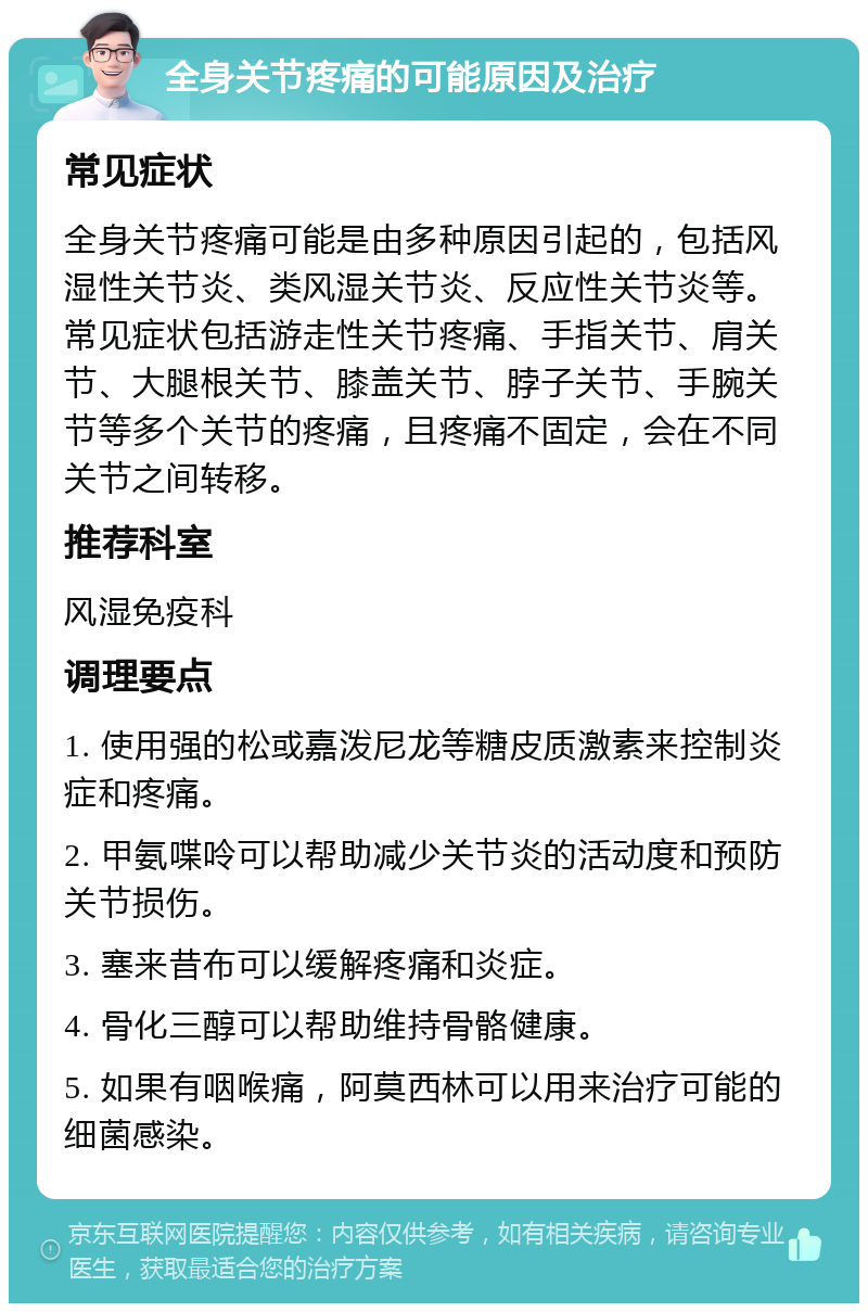 全身关节疼痛的可能原因及治疗 常见症状 全身关节疼痛可能是由多种原因引起的，包括风湿性关节炎、类风湿关节炎、反应性关节炎等。常见症状包括游走性关节疼痛、手指关节、肩关节、大腿根关节、膝盖关节、脖子关节、手腕关节等多个关节的疼痛，且疼痛不固定，会在不同关节之间转移。 推荐科室 风湿免疫科 调理要点 1. 使用强的松或嘉泼尼龙等糖皮质激素来控制炎症和疼痛。 2. 甲氨喋呤可以帮助减少关节炎的活动度和预防关节损伤。 3. 塞来昔布可以缓解疼痛和炎症。 4. 骨化三醇可以帮助维持骨骼健康。 5. 如果有咽喉痛，阿莫西林可以用来治疗可能的细菌感染。