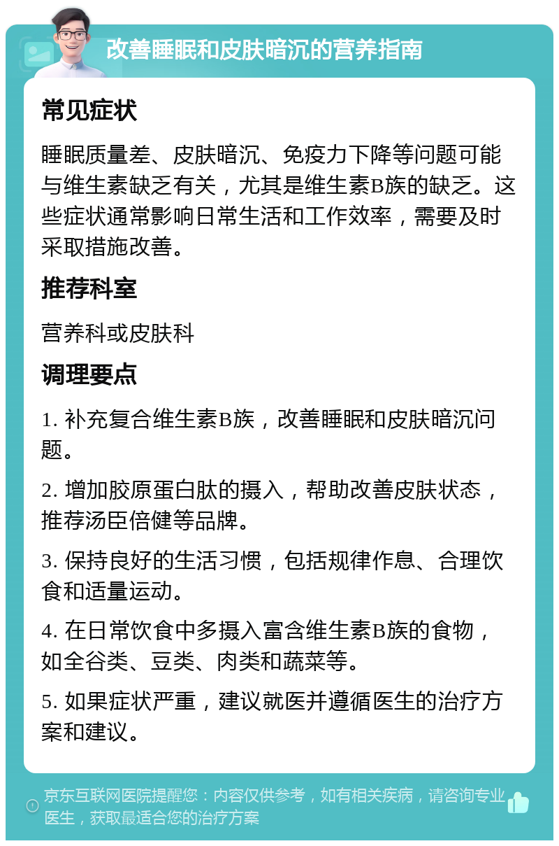 改善睡眠和皮肤暗沉的营养指南 常见症状 睡眠质量差、皮肤暗沉、免疫力下降等问题可能与维生素缺乏有关，尤其是维生素B族的缺乏。这些症状通常影响日常生活和工作效率，需要及时采取措施改善。 推荐科室 营养科或皮肤科 调理要点 1. 补充复合维生素B族，改善睡眠和皮肤暗沉问题。 2. 增加胶原蛋白肽的摄入，帮助改善皮肤状态，推荐汤臣倍健等品牌。 3. 保持良好的生活习惯，包括规律作息、合理饮食和适量运动。 4. 在日常饮食中多摄入富含维生素B族的食物，如全谷类、豆类、肉类和蔬菜等。 5. 如果症状严重，建议就医并遵循医生的治疗方案和建议。