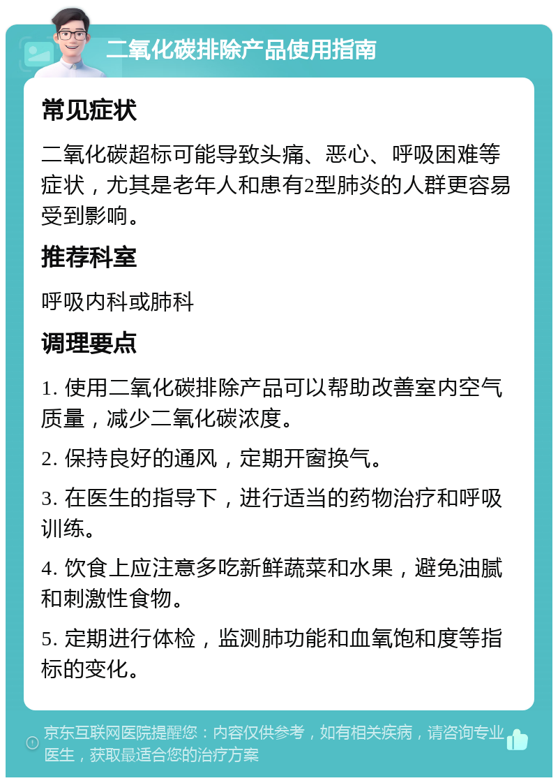 二氧化碳排除产品使用指南 常见症状 二氧化碳超标可能导致头痛、恶心、呼吸困难等症状，尤其是老年人和患有2型肺炎的人群更容易受到影响。 推荐科室 呼吸内科或肺科 调理要点 1. 使用二氧化碳排除产品可以帮助改善室内空气质量，减少二氧化碳浓度。 2. 保持良好的通风，定期开窗换气。 3. 在医生的指导下，进行适当的药物治疗和呼吸训练。 4. 饮食上应注意多吃新鲜蔬菜和水果，避免油腻和刺激性食物。 5. 定期进行体检，监测肺功能和血氧饱和度等指标的变化。