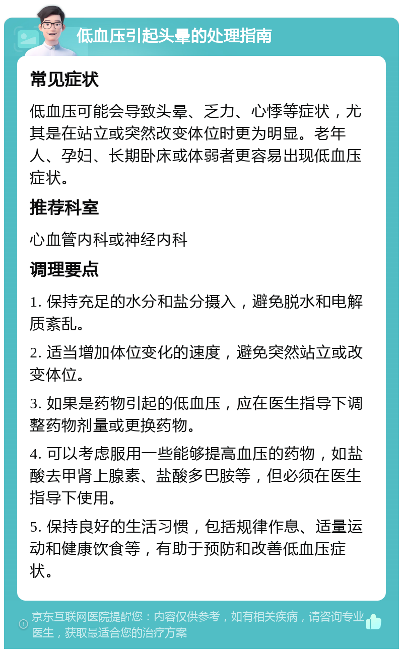 低血压引起头晕的处理指南 常见症状 低血压可能会导致头晕、乏力、心悸等症状，尤其是在站立或突然改变体位时更为明显。老年人、孕妇、长期卧床或体弱者更容易出现低血压症状。 推荐科室 心血管内科或神经内科 调理要点 1. 保持充足的水分和盐分摄入，避免脱水和电解质紊乱。 2. 适当增加体位变化的速度，避免突然站立或改变体位。 3. 如果是药物引起的低血压，应在医生指导下调整药物剂量或更换药物。 4. 可以考虑服用一些能够提高血压的药物，如盐酸去甲肾上腺素、盐酸多巴胺等，但必须在医生指导下使用。 5. 保持良好的生活习惯，包括规律作息、适量运动和健康饮食等，有助于预防和改善低血压症状。