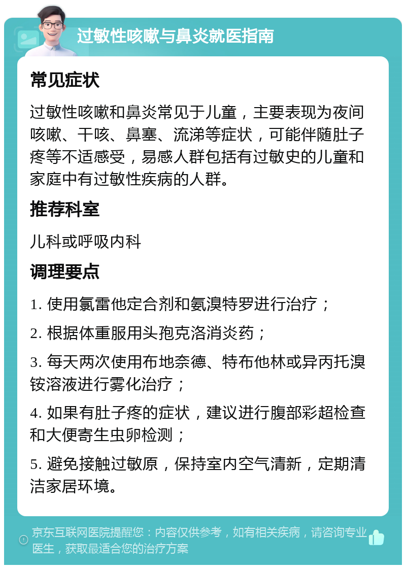 过敏性咳嗽与鼻炎就医指南 常见症状 过敏性咳嗽和鼻炎常见于儿童，主要表现为夜间咳嗽、干咳、鼻塞、流涕等症状，可能伴随肚子疼等不适感受，易感人群包括有过敏史的儿童和家庭中有过敏性疾病的人群。 推荐科室 儿科或呼吸内科 调理要点 1. 使用氯雷他定合剂和氨溴特罗进行治疗； 2. 根据体重服用头孢克洛消炎药； 3. 每天两次使用布地奈德、特布他林或异丙托溴铵溶液进行雾化治疗； 4. 如果有肚子疼的症状，建议进行腹部彩超检查和大便寄生虫卵检测； 5. 避免接触过敏原，保持室内空气清新，定期清洁家居环境。