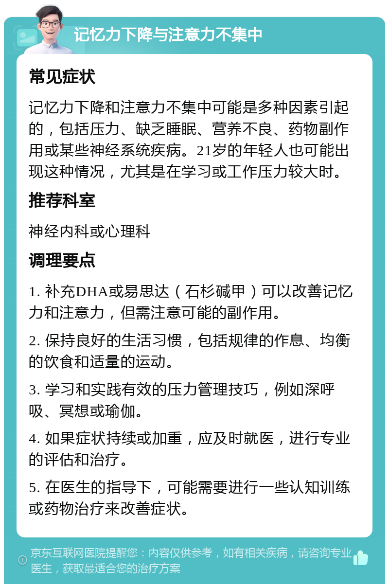 记忆力下降与注意力不集中 常见症状 记忆力下降和注意力不集中可能是多种因素引起的，包括压力、缺乏睡眠、营养不良、药物副作用或某些神经系统疾病。21岁的年轻人也可能出现这种情况，尤其是在学习或工作压力较大时。 推荐科室 神经内科或心理科 调理要点 1. 补充DHA或易思达（石杉碱甲）可以改善记忆力和注意力，但需注意可能的副作用。 2. 保持良好的生活习惯，包括规律的作息、均衡的饮食和适量的运动。 3. 学习和实践有效的压力管理技巧，例如深呼吸、冥想或瑜伽。 4. 如果症状持续或加重，应及时就医，进行专业的评估和治疗。 5. 在医生的指导下，可能需要进行一些认知训练或药物治疗来改善症状。