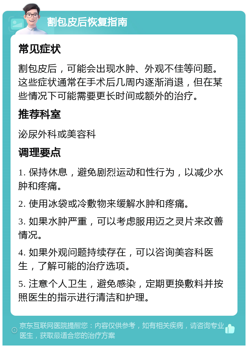 割包皮后恢复指南 常见症状 割包皮后，可能会出现水肿、外观不佳等问题。这些症状通常在手术后几周内逐渐消退，但在某些情况下可能需要更长时间或额外的治疗。 推荐科室 泌尿外科或美容科 调理要点 1. 保持休息，避免剧烈运动和性行为，以减少水肿和疼痛。 2. 使用冰袋或冷敷物来缓解水肿和疼痛。 3. 如果水肿严重，可以考虑服用迈之灵片来改善情况。 4. 如果外观问题持续存在，可以咨询美容科医生，了解可能的治疗选项。 5. 注意个人卫生，避免感染，定期更换敷料并按照医生的指示进行清洁和护理。