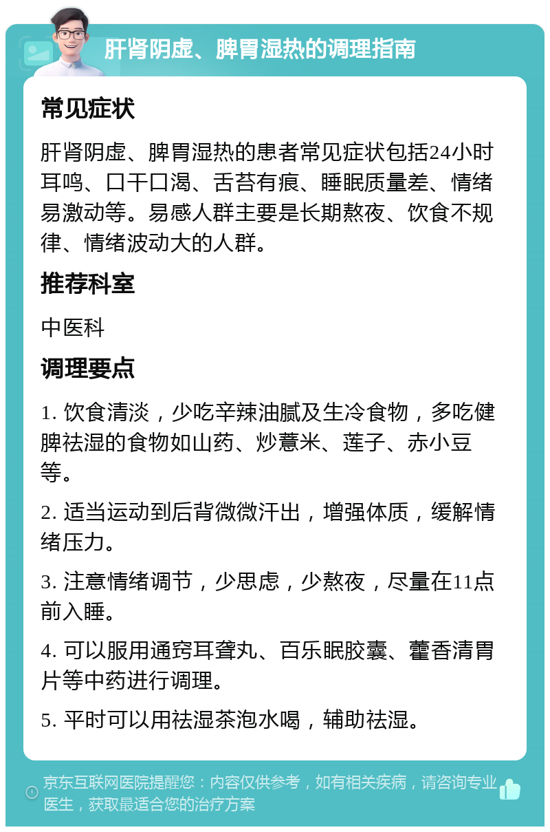 肝肾阴虚、脾胃湿热的调理指南 常见症状 肝肾阴虚、脾胃湿热的患者常见症状包括24小时耳鸣、口干口渴、舌苔有痕、睡眠质量差、情绪易激动等。易感人群主要是长期熬夜、饮食不规律、情绪波动大的人群。 推荐科室 中医科 调理要点 1. 饮食清淡，少吃辛辣油腻及生冷食物，多吃健脾祛湿的食物如山药、炒薏米、莲子、赤小豆等。 2. 适当运动到后背微微汗出，增强体质，缓解情绪压力。 3. 注意情绪调节，少思虑，少熬夜，尽量在11点前入睡。 4. 可以服用通窍耳聋丸、百乐眠胶囊、藿香清胃片等中药进行调理。 5. 平时可以用祛湿茶泡水喝，辅助祛湿。