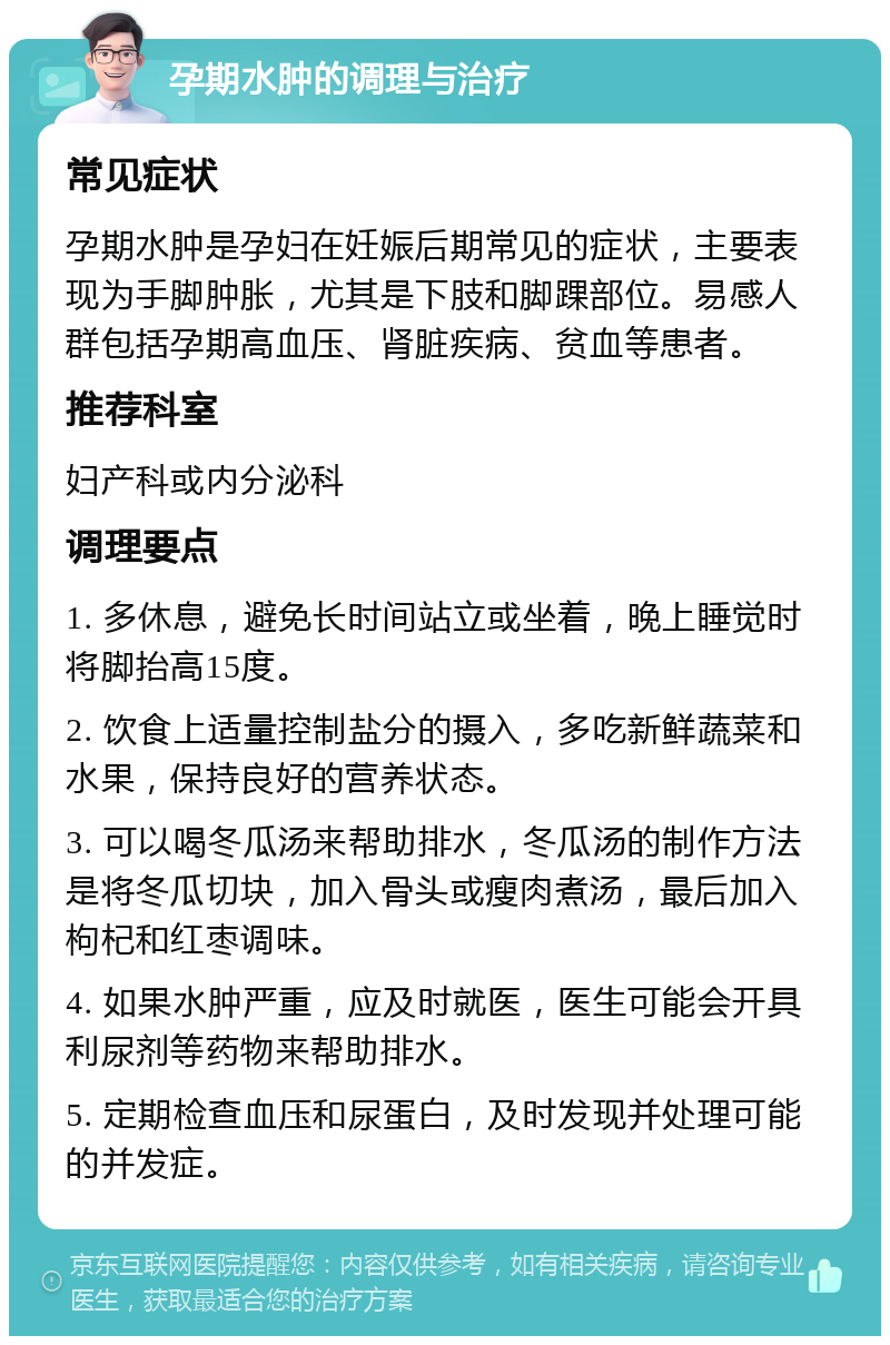 孕期水肿的调理与治疗 常见症状 孕期水肿是孕妇在妊娠后期常见的症状，主要表现为手脚肿胀，尤其是下肢和脚踝部位。易感人群包括孕期高血压、肾脏疾病、贫血等患者。 推荐科室 妇产科或内分泌科 调理要点 1. 多休息，避免长时间站立或坐着，晚上睡觉时将脚抬高15度。 2. 饮食上适量控制盐分的摄入，多吃新鲜蔬菜和水果，保持良好的营养状态。 3. 可以喝冬瓜汤来帮助排水，冬瓜汤的制作方法是将冬瓜切块，加入骨头或瘦肉煮汤，最后加入枸杞和红枣调味。 4. 如果水肿严重，应及时就医，医生可能会开具利尿剂等药物来帮助排水。 5. 定期检查血压和尿蛋白，及时发现并处理可能的并发症。