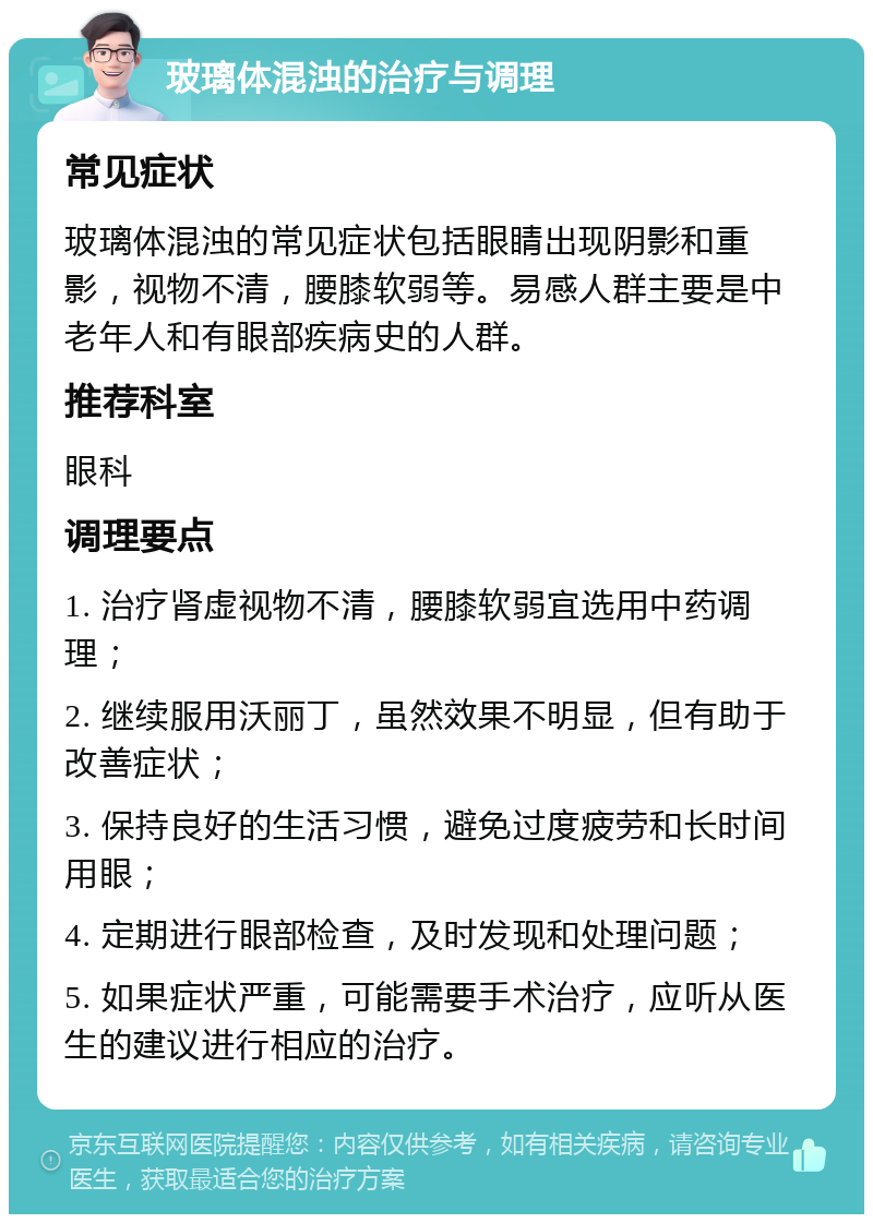 玻璃体混浊的治疗与调理 常见症状 玻璃体混浊的常见症状包括眼睛出现阴影和重影，视物不清，腰膝软弱等。易感人群主要是中老年人和有眼部疾病史的人群。 推荐科室 眼科 调理要点 1. 治疗肾虚视物不清，腰膝软弱宜选用中药调理； 2. 继续服用沃丽丁，虽然效果不明显，但有助于改善症状； 3. 保持良好的生活习惯，避免过度疲劳和长时间用眼； 4. 定期进行眼部检查，及时发现和处理问题； 5. 如果症状严重，可能需要手术治疗，应听从医生的建议进行相应的治疗。