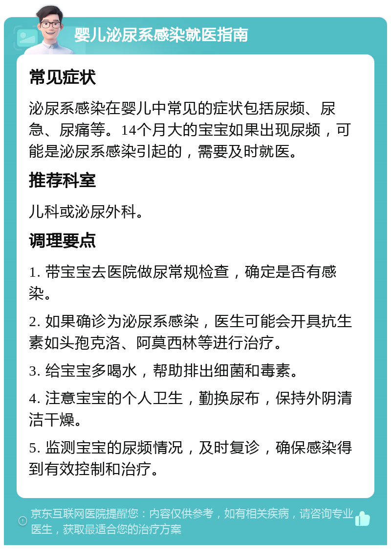 婴儿泌尿系感染就医指南 常见症状 泌尿系感染在婴儿中常见的症状包括尿频、尿急、尿痛等。14个月大的宝宝如果出现尿频，可能是泌尿系感染引起的，需要及时就医。 推荐科室 儿科或泌尿外科。 调理要点 1. 带宝宝去医院做尿常规检查，确定是否有感染。 2. 如果确诊为泌尿系感染，医生可能会开具抗生素如头孢克洛、阿莫西林等进行治疗。 3. 给宝宝多喝水，帮助排出细菌和毒素。 4. 注意宝宝的个人卫生，勤换尿布，保持外阴清洁干燥。 5. 监测宝宝的尿频情况，及时复诊，确保感染得到有效控制和治疗。