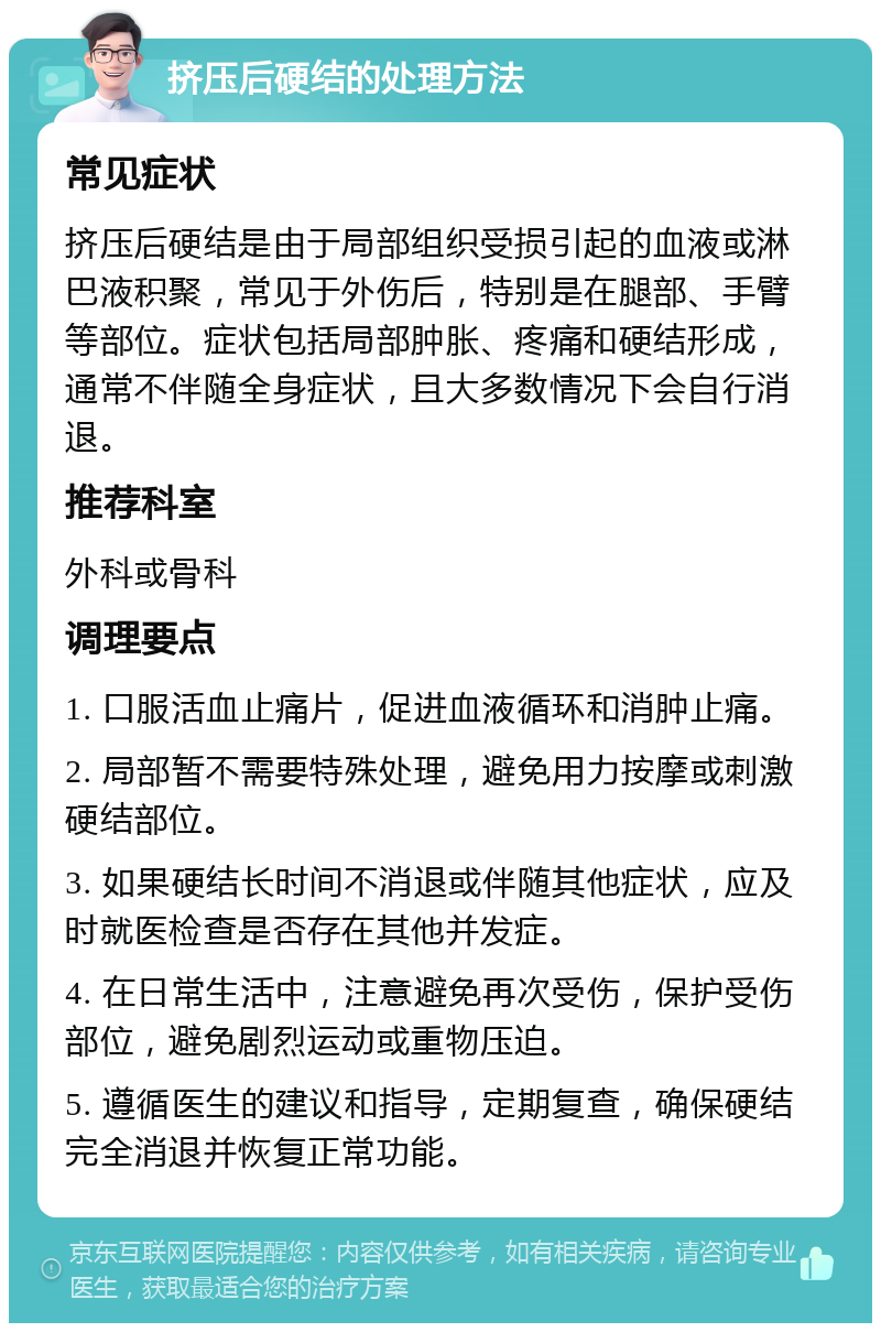 挤压后硬结的处理方法 常见症状 挤压后硬结是由于局部组织受损引起的血液或淋巴液积聚，常见于外伤后，特别是在腿部、手臂等部位。症状包括局部肿胀、疼痛和硬结形成，通常不伴随全身症状，且大多数情况下会自行消退。 推荐科室 外科或骨科 调理要点 1. 口服活血止痛片，促进血液循环和消肿止痛。 2. 局部暂不需要特殊处理，避免用力按摩或刺激硬结部位。 3. 如果硬结长时间不消退或伴随其他症状，应及时就医检查是否存在其他并发症。 4. 在日常生活中，注意避免再次受伤，保护受伤部位，避免剧烈运动或重物压迫。 5. 遵循医生的建议和指导，定期复查，确保硬结完全消退并恢复正常功能。