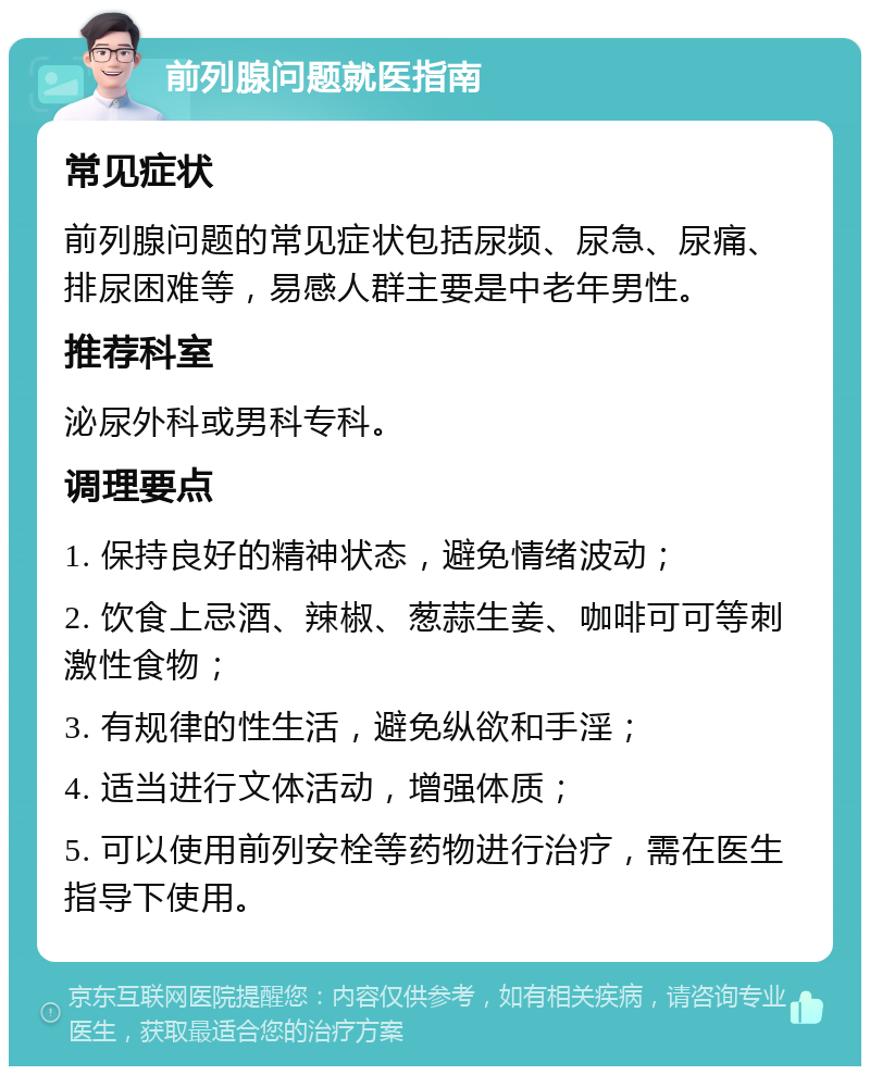 前列腺问题就医指南 常见症状 前列腺问题的常见症状包括尿频、尿急、尿痛、排尿困难等，易感人群主要是中老年男性。 推荐科室 泌尿外科或男科专科。 调理要点 1. 保持良好的精神状态，避免情绪波动； 2. 饮食上忌酒、辣椒、葱蒜生姜、咖啡可可等刺激性食物； 3. 有规律的性生活，避免纵欲和手淫； 4. 适当进行文体活动，增强体质； 5. 可以使用前列安栓等药物进行治疗，需在医生指导下使用。