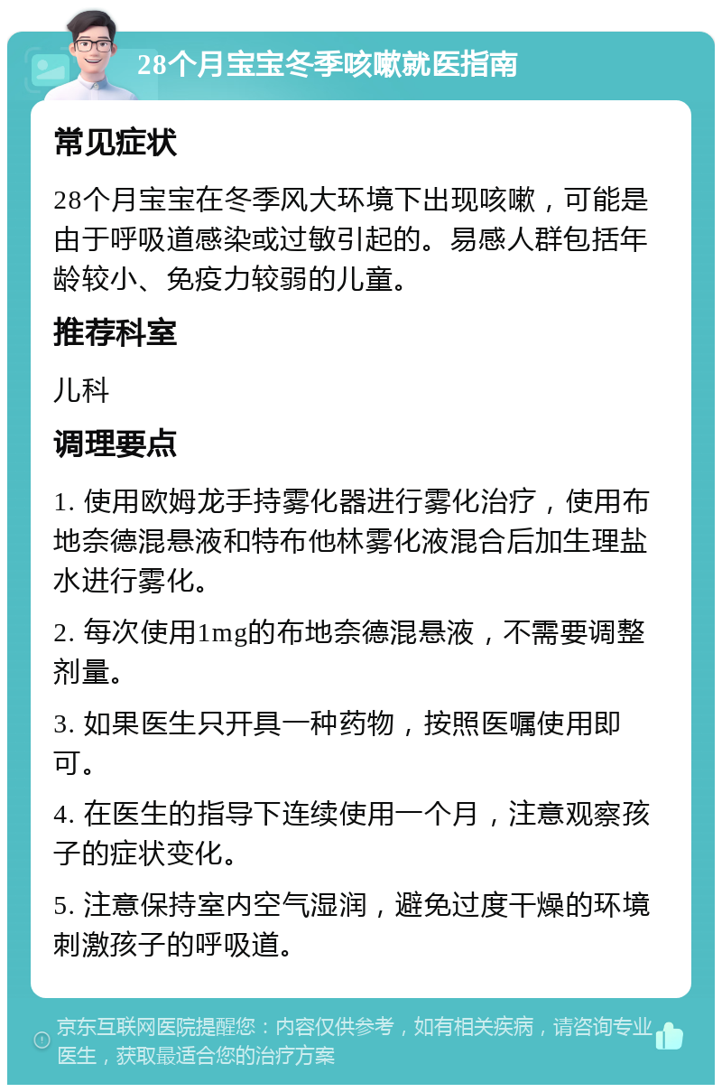 28个月宝宝冬季咳嗽就医指南 常见症状 28个月宝宝在冬季风大环境下出现咳嗽，可能是由于呼吸道感染或过敏引起的。易感人群包括年龄较小、免疫力较弱的儿童。 推荐科室 儿科 调理要点 1. 使用欧姆龙手持雾化器进行雾化治疗，使用布地奈德混悬液和特布他林雾化液混合后加生理盐水进行雾化。 2. 每次使用1mg的布地奈德混悬液，不需要调整剂量。 3. 如果医生只开具一种药物，按照医嘱使用即可。 4. 在医生的指导下连续使用一个月，注意观察孩子的症状变化。 5. 注意保持室内空气湿润，避免过度干燥的环境刺激孩子的呼吸道。