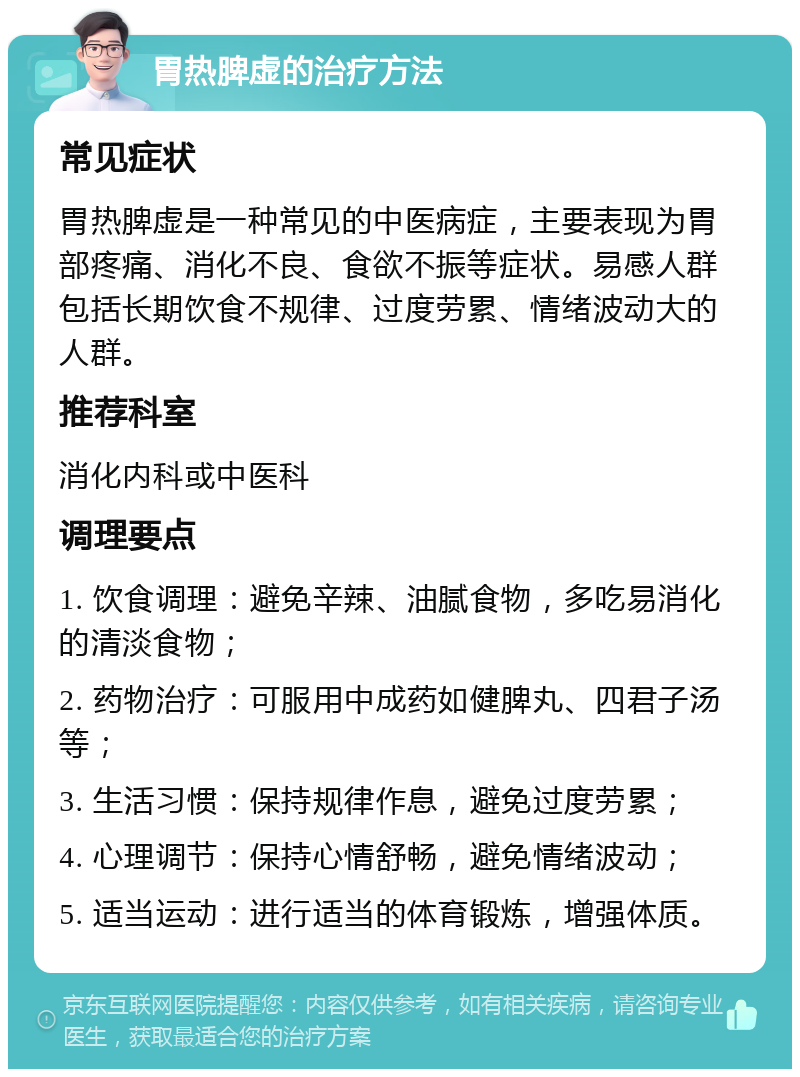 胃热脾虚的治疗方法 常见症状 胃热脾虚是一种常见的中医病症，主要表现为胃部疼痛、消化不良、食欲不振等症状。易感人群包括长期饮食不规律、过度劳累、情绪波动大的人群。 推荐科室 消化内科或中医科 调理要点 1. 饮食调理：避免辛辣、油腻食物，多吃易消化的清淡食物； 2. 药物治疗：可服用中成药如健脾丸、四君子汤等； 3. 生活习惯：保持规律作息，避免过度劳累； 4. 心理调节：保持心情舒畅，避免情绪波动； 5. 适当运动：进行适当的体育锻炼，增强体质。