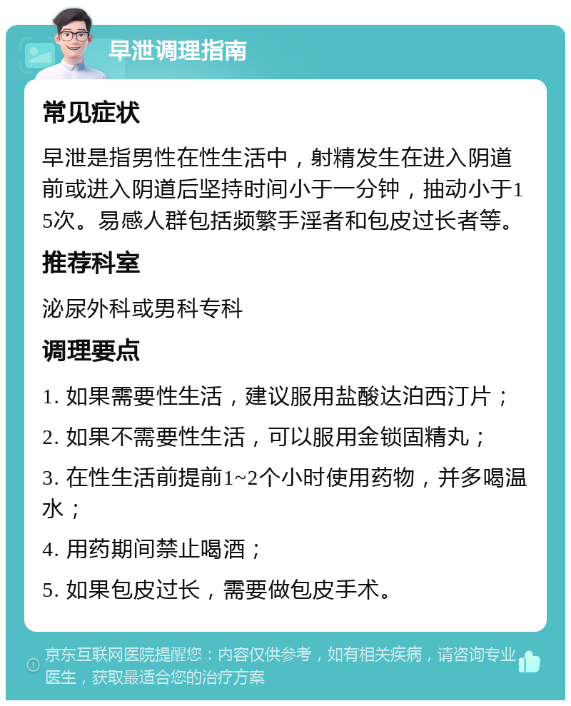 早泄调理指南 常见症状 早泄是指男性在性生活中，射精发生在进入阴道前或进入阴道后坚持时间小于一分钟，抽动小于15次。易感人群包括频繁手淫者和包皮过长者等。 推荐科室 泌尿外科或男科专科 调理要点 1. 如果需要性生活，建议服用盐酸达泊西汀片； 2. 如果不需要性生活，可以服用金锁固精丸； 3. 在性生活前提前1~2个小时使用药物，并多喝温水； 4. 用药期间禁止喝酒； 5. 如果包皮过长，需要做包皮手术。