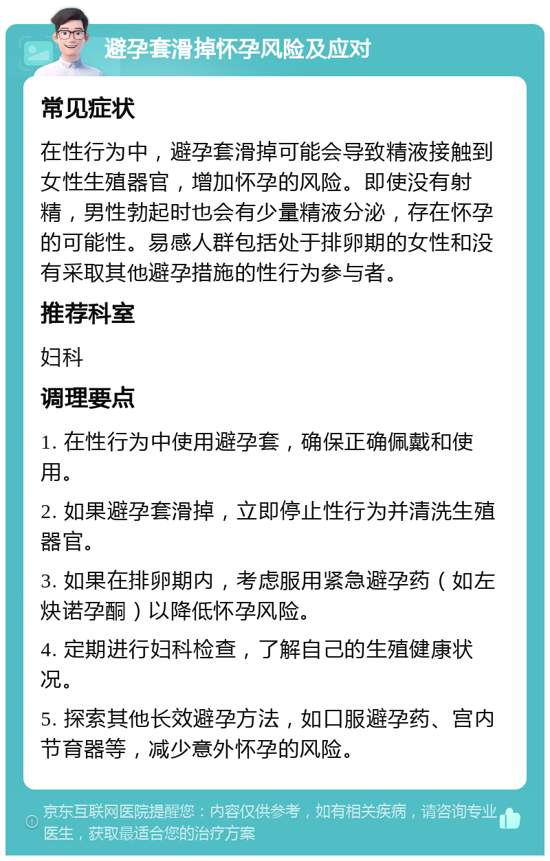 避孕套滑掉怀孕风险及应对 常见症状 在性行为中，避孕套滑掉可能会导致精液接触到女性生殖器官，增加怀孕的风险。即使没有射精，男性勃起时也会有少量精液分泌，存在怀孕的可能性。易感人群包括处于排卵期的女性和没有采取其他避孕措施的性行为参与者。 推荐科室 妇科 调理要点 1. 在性行为中使用避孕套，确保正确佩戴和使用。 2. 如果避孕套滑掉，立即停止性行为并清洗生殖器官。 3. 如果在排卵期内，考虑服用紧急避孕药（如左炔诺孕酮）以降低怀孕风险。 4. 定期进行妇科检查，了解自己的生殖健康状况。 5. 探索其他长效避孕方法，如口服避孕药、宫内节育器等，减少意外怀孕的风险。