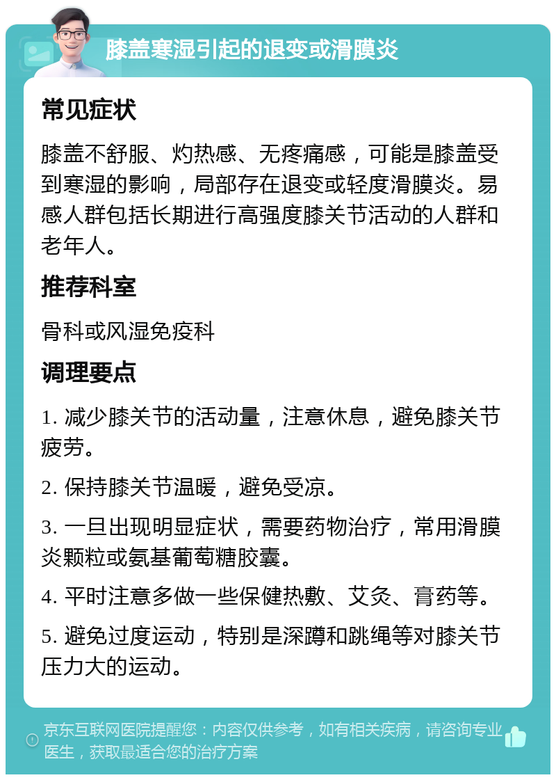 膝盖寒湿引起的退变或滑膜炎 常见症状 膝盖不舒服、灼热感、无疼痛感，可能是膝盖受到寒湿的影响，局部存在退变或轻度滑膜炎。易感人群包括长期进行高强度膝关节活动的人群和老年人。 推荐科室 骨科或风湿免疫科 调理要点 1. 减少膝关节的活动量，注意休息，避免膝关节疲劳。 2. 保持膝关节温暖，避免受凉。 3. 一旦出现明显症状，需要药物治疗，常用滑膜炎颗粒或氨基葡萄糖胶囊。 4. 平时注意多做一些保健热敷、艾灸、膏药等。 5. 避免过度运动，特别是深蹲和跳绳等对膝关节压力大的运动。