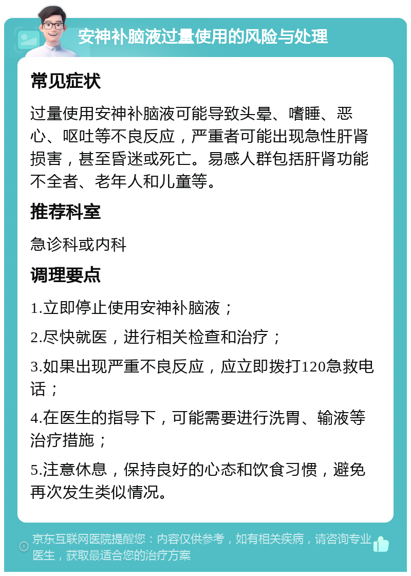 安神补脑液过量使用的风险与处理 常见症状 过量使用安神补脑液可能导致头晕、嗜睡、恶心、呕吐等不良反应，严重者可能出现急性肝肾损害，甚至昏迷或死亡。易感人群包括肝肾功能不全者、老年人和儿童等。 推荐科室 急诊科或内科 调理要点 1.立即停止使用安神补脑液； 2.尽快就医，进行相关检查和治疗； 3.如果出现严重不良反应，应立即拨打120急救电话； 4.在医生的指导下，可能需要进行洗胃、输液等治疗措施； 5.注意休息，保持良好的心态和饮食习惯，避免再次发生类似情况。