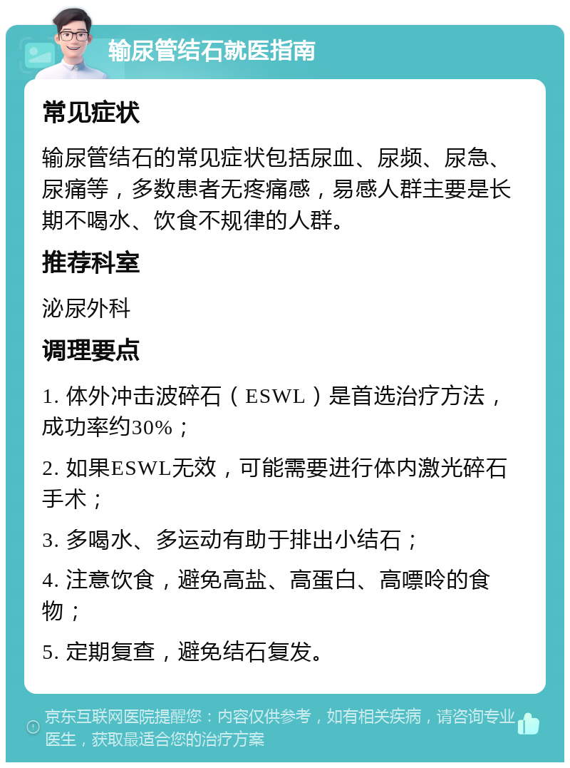 输尿管结石就医指南 常见症状 输尿管结石的常见症状包括尿血、尿频、尿急、尿痛等，多数患者无疼痛感，易感人群主要是长期不喝水、饮食不规律的人群。 推荐科室 泌尿外科 调理要点 1. 体外冲击波碎石（ESWL）是首选治疗方法，成功率约30%； 2. 如果ESWL无效，可能需要进行体内激光碎石手术； 3. 多喝水、多运动有助于排出小结石； 4. 注意饮食，避免高盐、高蛋白、高嘌呤的食物； 5. 定期复查，避免结石复发。