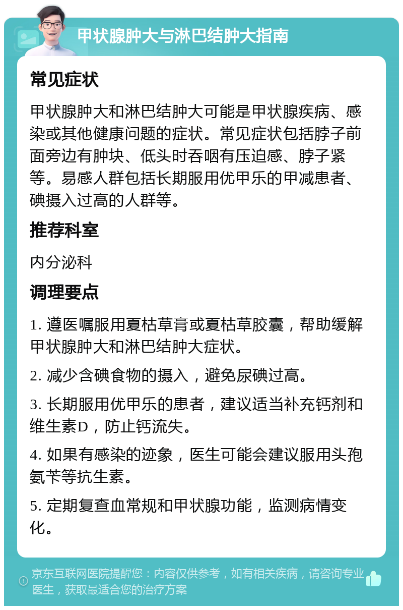 甲状腺肿大与淋巴结肿大指南 常见症状 甲状腺肿大和淋巴结肿大可能是甲状腺疾病、感染或其他健康问题的症状。常见症状包括脖子前面旁边有肿块、低头时吞咽有压迫感、脖子紧等。易感人群包括长期服用优甲乐的甲减患者、碘摄入过高的人群等。 推荐科室 内分泌科 调理要点 1. 遵医嘱服用夏枯草膏或夏枯草胶囊，帮助缓解甲状腺肿大和淋巴结肿大症状。 2. 减少含碘食物的摄入，避免尿碘过高。 3. 长期服用优甲乐的患者，建议适当补充钙剂和维生素D，防止钙流失。 4. 如果有感染的迹象，医生可能会建议服用头孢氨苄等抗生素。 5. 定期复查血常规和甲状腺功能，监测病情变化。