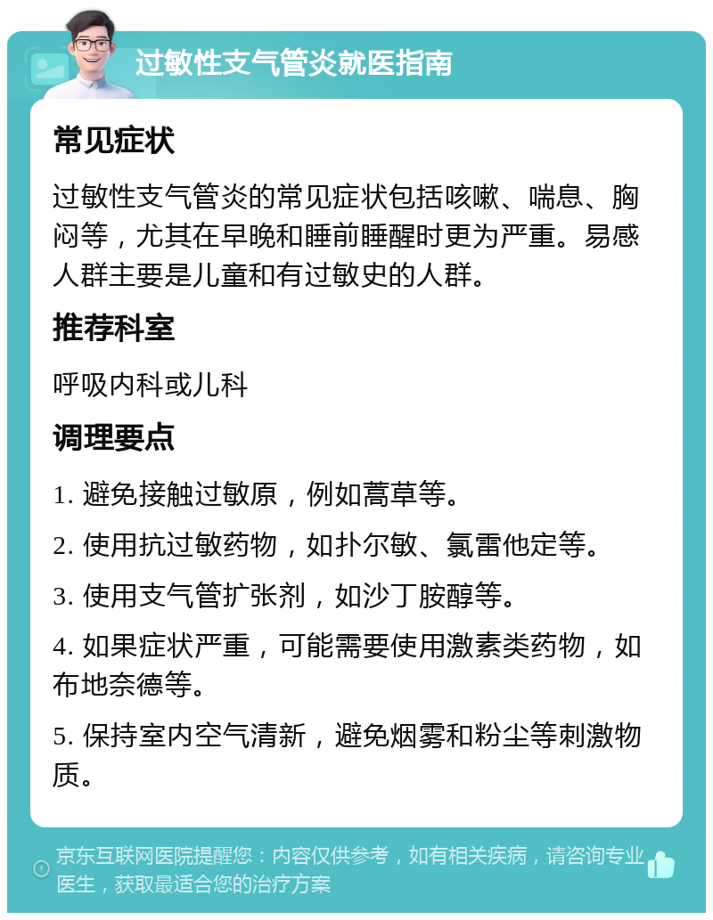 过敏性支气管炎就医指南 常见症状 过敏性支气管炎的常见症状包括咳嗽、喘息、胸闷等，尤其在早晚和睡前睡醒时更为严重。易感人群主要是儿童和有过敏史的人群。 推荐科室 呼吸内科或儿科 调理要点 1. 避免接触过敏原，例如蒿草等。 2. 使用抗过敏药物，如扑尔敏、氯雷他定等。 3. 使用支气管扩张剂，如沙丁胺醇等。 4. 如果症状严重，可能需要使用激素类药物，如布地奈德等。 5. 保持室内空气清新，避免烟雾和粉尘等刺激物质。