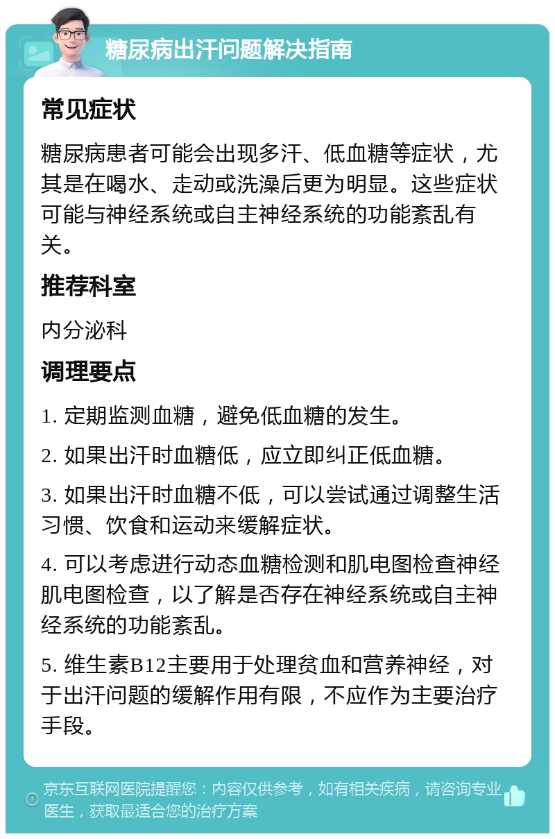 糖尿病出汗问题解决指南 常见症状 糖尿病患者可能会出现多汗、低血糖等症状，尤其是在喝水、走动或洗澡后更为明显。这些症状可能与神经系统或自主神经系统的功能紊乱有关。 推荐科室 内分泌科 调理要点 1. 定期监测血糖，避免低血糖的发生。 2. 如果出汗时血糖低，应立即纠正低血糖。 3. 如果出汗时血糖不低，可以尝试通过调整生活习惯、饮食和运动来缓解症状。 4. 可以考虑进行动态血糖检测和肌电图检查神经肌电图检查，以了解是否存在神经系统或自主神经系统的功能紊乱。 5. 维生素B12主要用于处理贫血和营养神经，对于出汗问题的缓解作用有限，不应作为主要治疗手段。