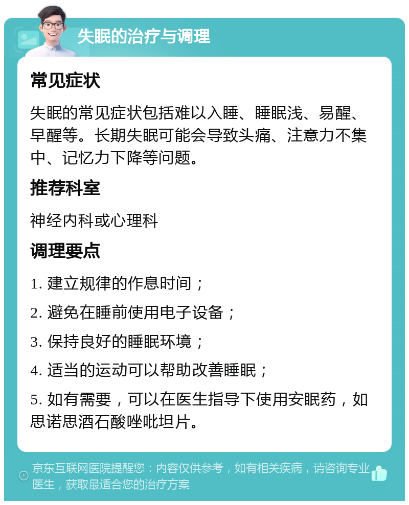 失眠的治疗与调理 常见症状 失眠的常见症状包括难以入睡、睡眠浅、易醒、早醒等。长期失眠可能会导致头痛、注意力不集中、记忆力下降等问题。 推荐科室 神经内科或心理科 调理要点 1. 建立规律的作息时间； 2. 避免在睡前使用电子设备； 3. 保持良好的睡眠环境； 4. 适当的运动可以帮助改善睡眠； 5. 如有需要，可以在医生指导下使用安眠药，如思诺思酒石酸唑吡坦片。