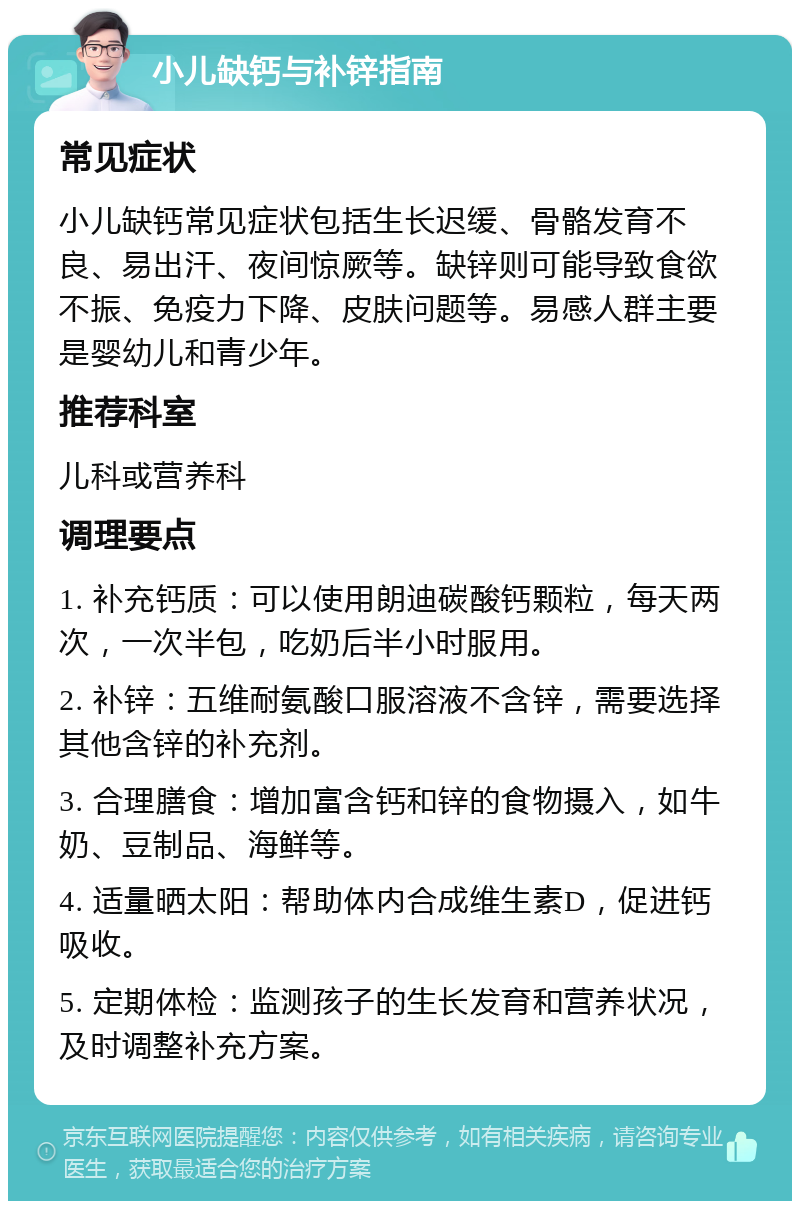 小儿缺钙与补锌指南 常见症状 小儿缺钙常见症状包括生长迟缓、骨骼发育不良、易出汗、夜间惊厥等。缺锌则可能导致食欲不振、免疫力下降、皮肤问题等。易感人群主要是婴幼儿和青少年。 推荐科室 儿科或营养科 调理要点 1. 补充钙质：可以使用朗迪碳酸钙颗粒，每天两次，一次半包，吃奶后半小时服用。 2. 补锌：五维耐氨酸口服溶液不含锌，需要选择其他含锌的补充剂。 3. 合理膳食：增加富含钙和锌的食物摄入，如牛奶、豆制品、海鲜等。 4. 适量晒太阳：帮助体内合成维生素D，促进钙吸收。 5. 定期体检：监测孩子的生长发育和营养状况，及时调整补充方案。