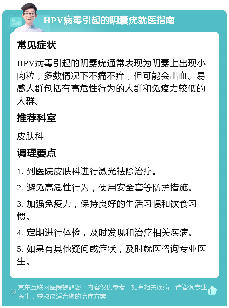 HPV病毒引起的阴囊疣就医指南 常见症状 HPV病毒引起的阴囊疣通常表现为阴囊上出现小肉粒，多数情况下不痛不痒，但可能会出血。易感人群包括有高危性行为的人群和免疫力较低的人群。 推荐科室 皮肤科 调理要点 1. 到医院皮肤科进行激光祛除治疗。 2. 避免高危性行为，使用安全套等防护措施。 3. 加强免疫力，保持良好的生活习惯和饮食习惯。 4. 定期进行体检，及时发现和治疗相关疾病。 5. 如果有其他疑问或症状，及时就医咨询专业医生。