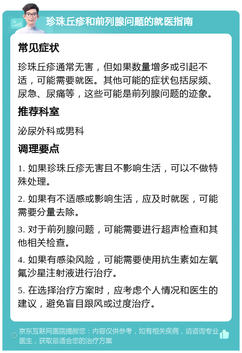 珍珠丘疹和前列腺问题的就医指南 常见症状 珍珠丘疹通常无害，但如果数量增多或引起不适，可能需要就医。其他可能的症状包括尿频、尿急、尿痛等，这些可能是前列腺问题的迹象。 推荐科室 泌尿外科或男科 调理要点 1. 如果珍珠丘疹无害且不影响生活，可以不做特殊处理。 2. 如果有不适感或影响生活，应及时就医，可能需要分量去除。 3. 对于前列腺问题，可能需要进行超声检查和其他相关检查。 4. 如果有感染风险，可能需要使用抗生素如左氧氟沙星注射液进行治疗。 5. 在选择治疗方案时，应考虑个人情况和医生的建议，避免盲目跟风或过度治疗。