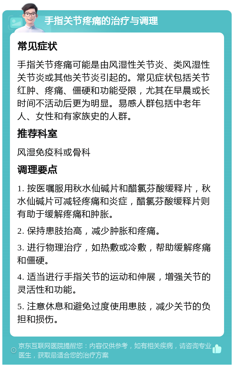 手指关节疼痛的治疗与调理 常见症状 手指关节疼痛可能是由风湿性关节炎、类风湿性关节炎或其他关节炎引起的。常见症状包括关节红肿、疼痛、僵硬和功能受限，尤其在早晨或长时间不活动后更为明显。易感人群包括中老年人、女性和有家族史的人群。 推荐科室 风湿免疫科或骨科 调理要点 1. 按医嘱服用秋水仙碱片和醋氯芬酸缓释片，秋水仙碱片可减轻疼痛和炎症，醋氯芬酸缓释片则有助于缓解疼痛和肿胀。 2. 保持患肢抬高，减少肿胀和疼痛。 3. 进行物理治疗，如热敷或冷敷，帮助缓解疼痛和僵硬。 4. 适当进行手指关节的运动和伸展，增强关节的灵活性和功能。 5. 注意休息和避免过度使用患肢，减少关节的负担和损伤。