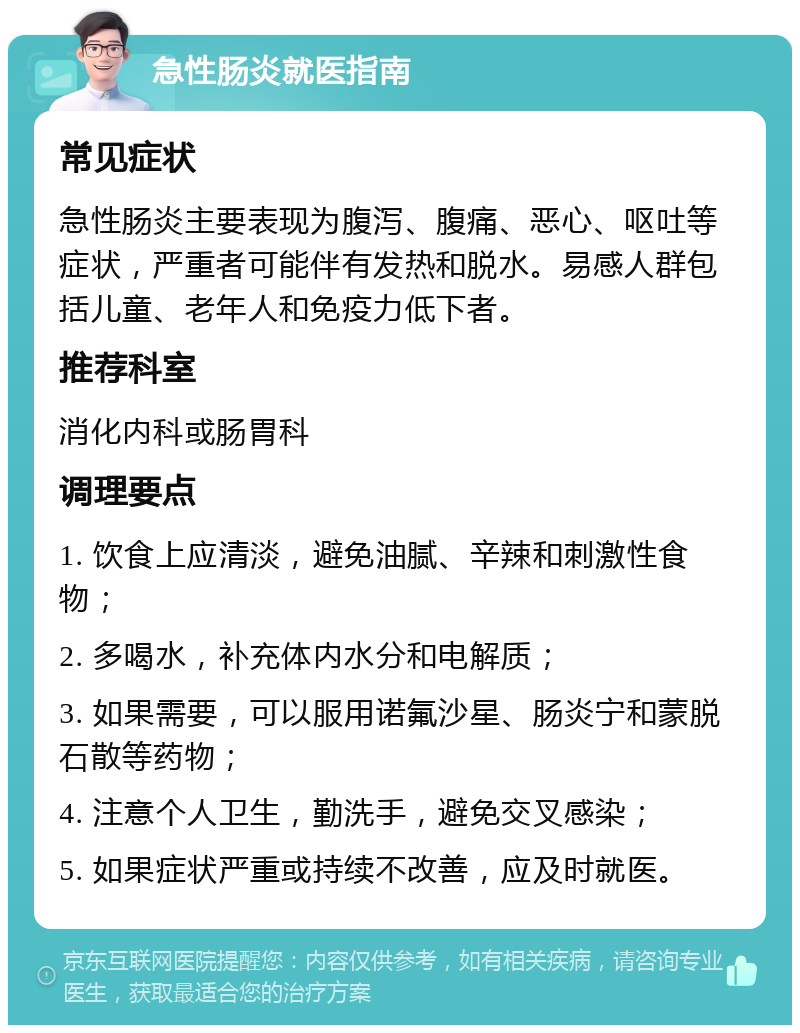 急性肠炎就医指南 常见症状 急性肠炎主要表现为腹泻、腹痛、恶心、呕吐等症状，严重者可能伴有发热和脱水。易感人群包括儿童、老年人和免疫力低下者。 推荐科室 消化内科或肠胃科 调理要点 1. 饮食上应清淡，避免油腻、辛辣和刺激性食物； 2. 多喝水，补充体内水分和电解质； 3. 如果需要，可以服用诺氟沙星、肠炎宁和蒙脱石散等药物； 4. 注意个人卫生，勤洗手，避免交叉感染； 5. 如果症状严重或持续不改善，应及时就医。