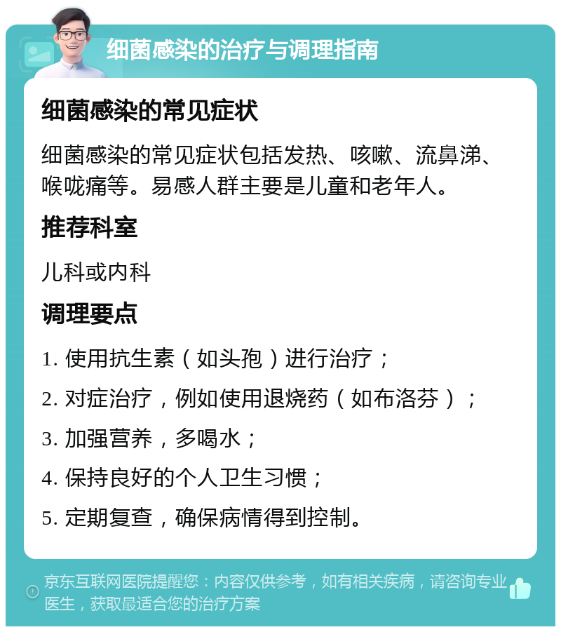 细菌感染的治疗与调理指南 细菌感染的常见症状 细菌感染的常见症状包括发热、咳嗽、流鼻涕、喉咙痛等。易感人群主要是儿童和老年人。 推荐科室 儿科或内科 调理要点 1. 使用抗生素（如头孢）进行治疗； 2. 对症治疗，例如使用退烧药（如布洛芬）； 3. 加强营养，多喝水； 4. 保持良好的个人卫生习惯； 5. 定期复查，确保病情得到控制。