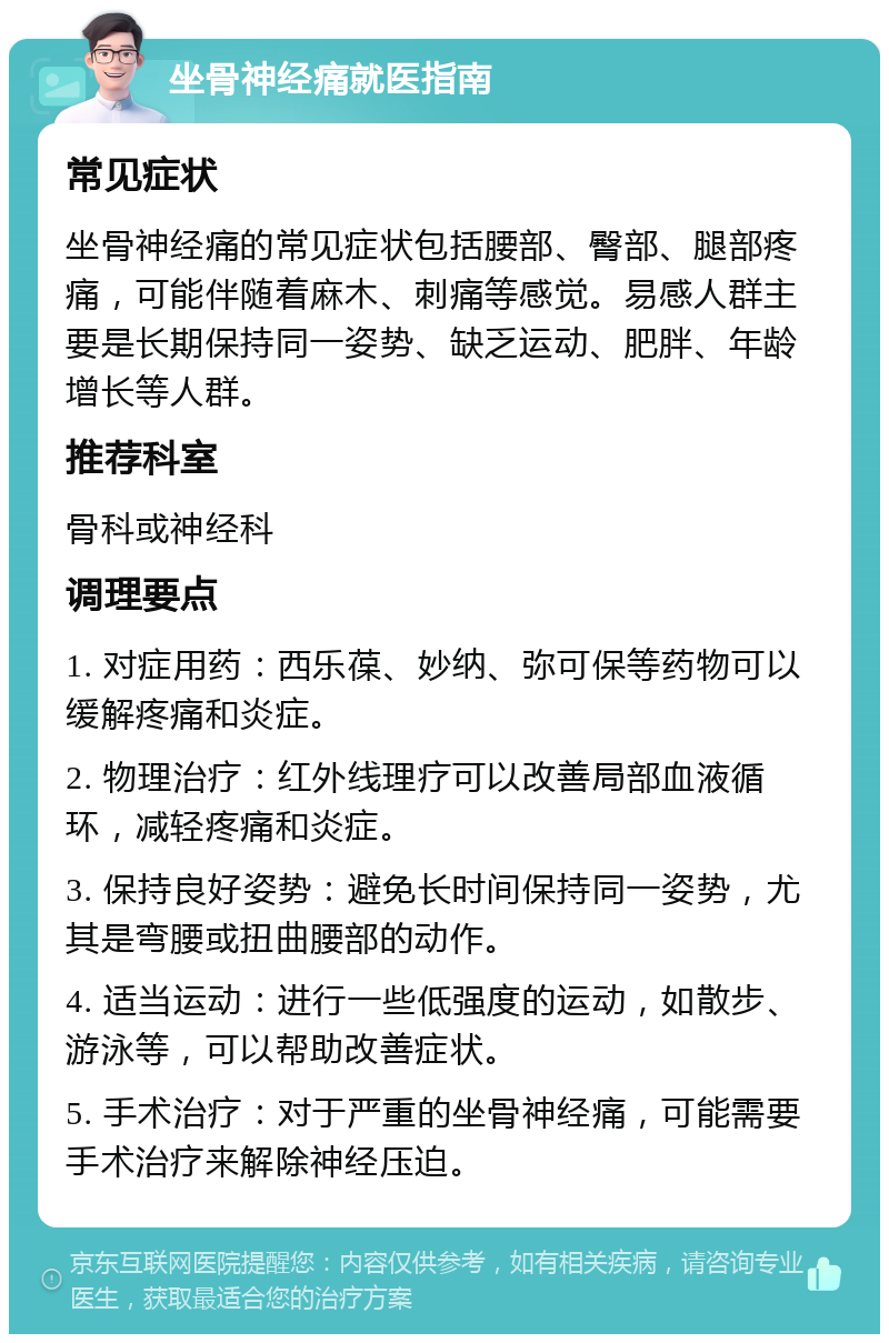 坐骨神经痛就医指南 常见症状 坐骨神经痛的常见症状包括腰部、臀部、腿部疼痛，可能伴随着麻木、刺痛等感觉。易感人群主要是长期保持同一姿势、缺乏运动、肥胖、年龄增长等人群。 推荐科室 骨科或神经科 调理要点 1. 对症用药：西乐葆、妙纳、弥可保等药物可以缓解疼痛和炎症。 2. 物理治疗：红外线理疗可以改善局部血液循环，减轻疼痛和炎症。 3. 保持良好姿势：避免长时间保持同一姿势，尤其是弯腰或扭曲腰部的动作。 4. 适当运动：进行一些低强度的运动，如散步、游泳等，可以帮助改善症状。 5. 手术治疗：对于严重的坐骨神经痛，可能需要手术治疗来解除神经压迫。