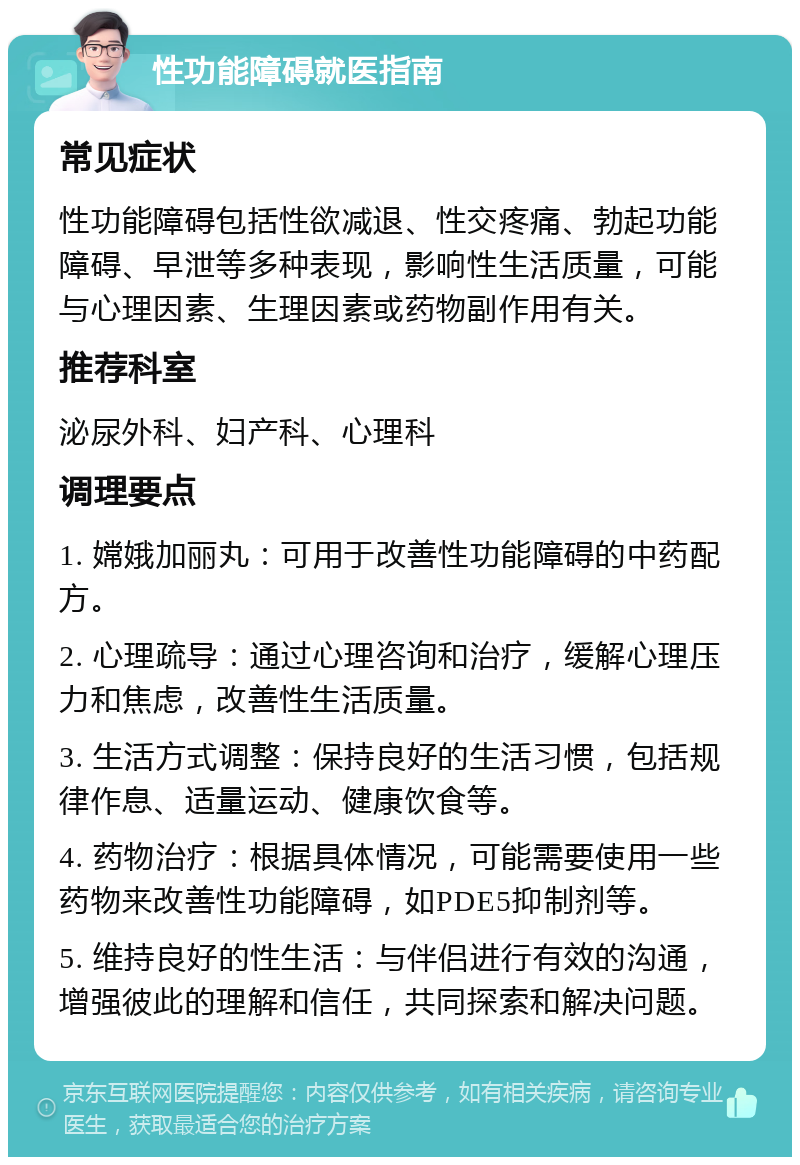 性功能障碍就医指南 常见症状 性功能障碍包括性欲减退、性交疼痛、勃起功能障碍、早泄等多种表现，影响性生活质量，可能与心理因素、生理因素或药物副作用有关。 推荐科室 泌尿外科、妇产科、心理科 调理要点 1. 嫦娥加丽丸：可用于改善性功能障碍的中药配方。 2. 心理疏导：通过心理咨询和治疗，缓解心理压力和焦虑，改善性生活质量。 3. 生活方式调整：保持良好的生活习惯，包括规律作息、适量运动、健康饮食等。 4. 药物治疗：根据具体情况，可能需要使用一些药物来改善性功能障碍，如PDE5抑制剂等。 5. 维持良好的性生活：与伴侣进行有效的沟通，增强彼此的理解和信任，共同探索和解决问题。