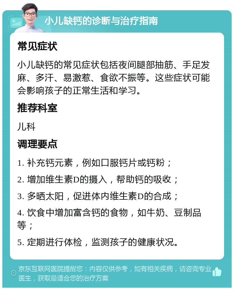 小儿缺钙的诊断与治疗指南 常见症状 小儿缺钙的常见症状包括夜间腿部抽筋、手足发麻、多汗、易激惹、食欲不振等。这些症状可能会影响孩子的正常生活和学习。 推荐科室 儿科 调理要点 1. 补充钙元素，例如口服钙片或钙粉； 2. 增加维生素D的摄入，帮助钙的吸收； 3. 多晒太阳，促进体内维生素D的合成； 4. 饮食中增加富含钙的食物，如牛奶、豆制品等； 5. 定期进行体检，监测孩子的健康状况。