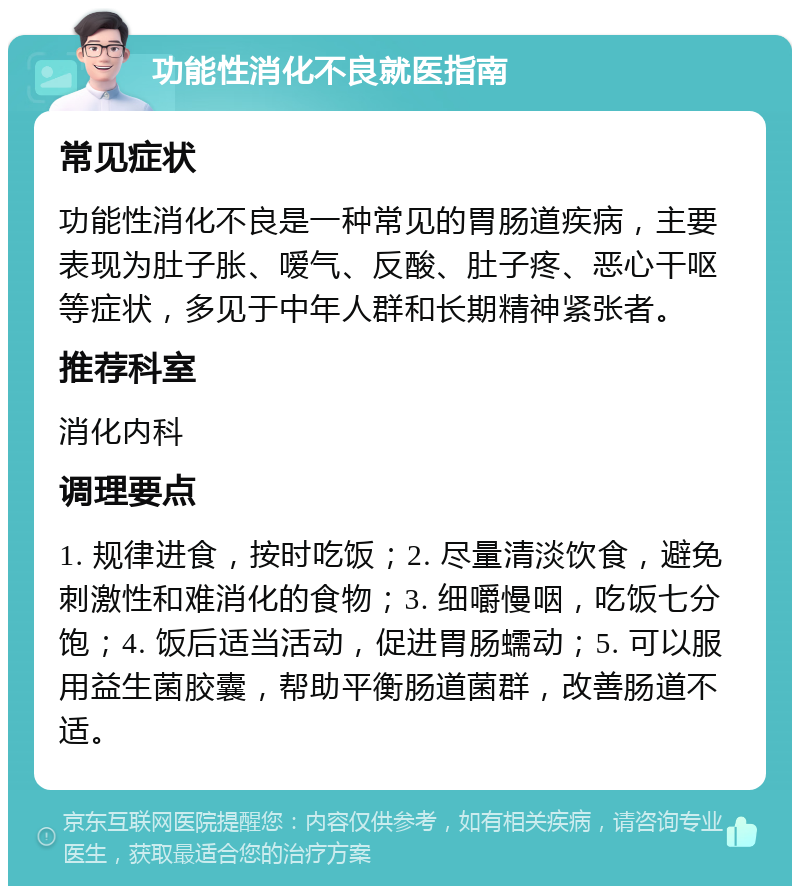 功能性消化不良就医指南 常见症状 功能性消化不良是一种常见的胃肠道疾病，主要表现为肚子胀、嗳气、反酸、肚子疼、恶心干呕等症状，多见于中年人群和长期精神紧张者。 推荐科室 消化内科 调理要点 1. 规律进食，按时吃饭；2. 尽量清淡饮食，避免刺激性和难消化的食物；3. 细嚼慢咽，吃饭七分饱；4. 饭后适当活动，促进胃肠蠕动；5. 可以服用益生菌胶囊，帮助平衡肠道菌群，改善肠道不适。