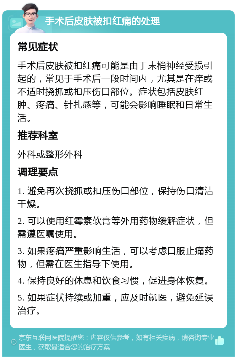 手术后皮肤被扣红痛的处理 常见症状 手术后皮肤被扣红痛可能是由于末梢神经受损引起的，常见于手术后一段时间内，尤其是在痒或不适时挠抓或扣压伤口部位。症状包括皮肤红肿、疼痛、针扎感等，可能会影响睡眠和日常生活。 推荐科室 外科或整形外科 调理要点 1. 避免再次挠抓或扣压伤口部位，保持伤口清洁干燥。 2. 可以使用红霉素软膏等外用药物缓解症状，但需遵医嘱使用。 3. 如果疼痛严重影响生活，可以考虑口服止痛药物，但需在医生指导下使用。 4. 保持良好的休息和饮食习惯，促进身体恢复。 5. 如果症状持续或加重，应及时就医，避免延误治疗。