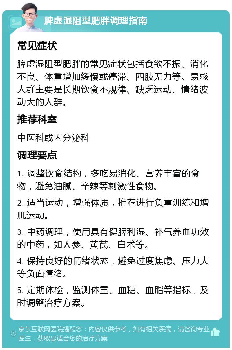 脾虚湿阻型肥胖调理指南 常见症状 脾虚湿阻型肥胖的常见症状包括食欲不振、消化不良、体重增加缓慢或停滞、四肢无力等。易感人群主要是长期饮食不规律、缺乏运动、情绪波动大的人群。 推荐科室 中医科或内分泌科 调理要点 1. 调整饮食结构，多吃易消化、营养丰富的食物，避免油腻、辛辣等刺激性食物。 2. 适当运动，增强体质，推荐进行负重训练和增肌运动。 3. 中药调理，使用具有健脾利湿、补气养血功效的中药，如人参、黄芪、白术等。 4. 保持良好的情绪状态，避免过度焦虑、压力大等负面情绪。 5. 定期体检，监测体重、血糖、血脂等指标，及时调整治疗方案。