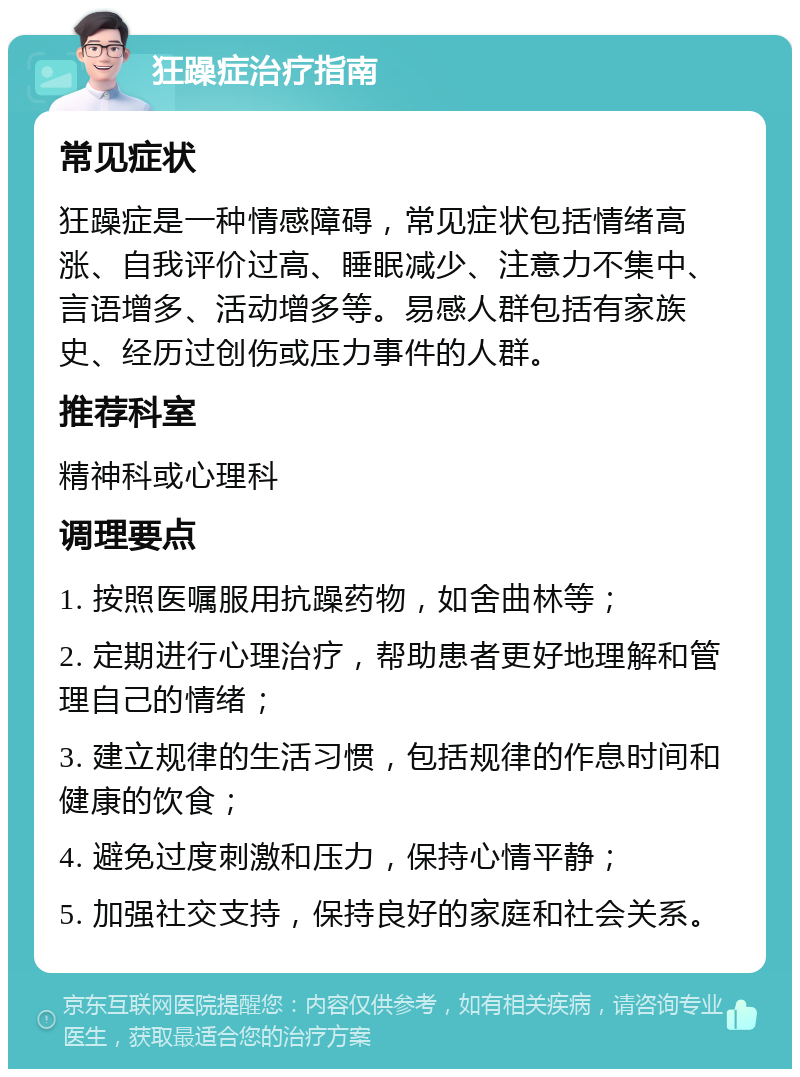 狂躁症治疗指南 常见症状 狂躁症是一种情感障碍，常见症状包括情绪高涨、自我评价过高、睡眠减少、注意力不集中、言语增多、活动增多等。易感人群包括有家族史、经历过创伤或压力事件的人群。 推荐科室 精神科或心理科 调理要点 1. 按照医嘱服用抗躁药物，如舍曲林等； 2. 定期进行心理治疗，帮助患者更好地理解和管理自己的情绪； 3. 建立规律的生活习惯，包括规律的作息时间和健康的饮食； 4. 避免过度刺激和压力，保持心情平静； 5. 加强社交支持，保持良好的家庭和社会关系。