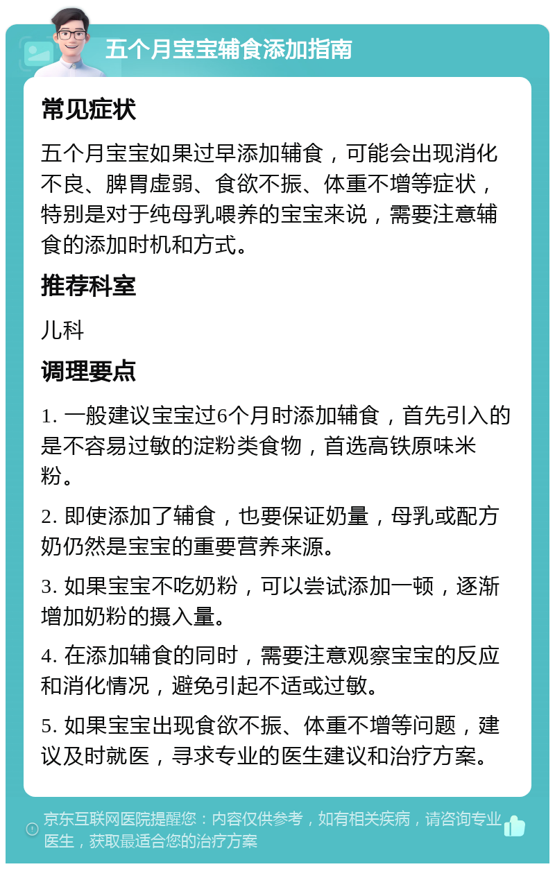 五个月宝宝辅食添加指南 常见症状 五个月宝宝如果过早添加辅食，可能会出现消化不良、脾胃虚弱、食欲不振、体重不增等症状，特别是对于纯母乳喂养的宝宝来说，需要注意辅食的添加时机和方式。 推荐科室 儿科 调理要点 1. 一般建议宝宝过6个月时添加辅食，首先引入的是不容易过敏的淀粉类食物，首选高铁原味米粉。 2. 即使添加了辅食，也要保证奶量，母乳或配方奶仍然是宝宝的重要营养来源。 3. 如果宝宝不吃奶粉，可以尝试添加一顿，逐渐增加奶粉的摄入量。 4. 在添加辅食的同时，需要注意观察宝宝的反应和消化情况，避免引起不适或过敏。 5. 如果宝宝出现食欲不振、体重不增等问题，建议及时就医，寻求专业的医生建议和治疗方案。