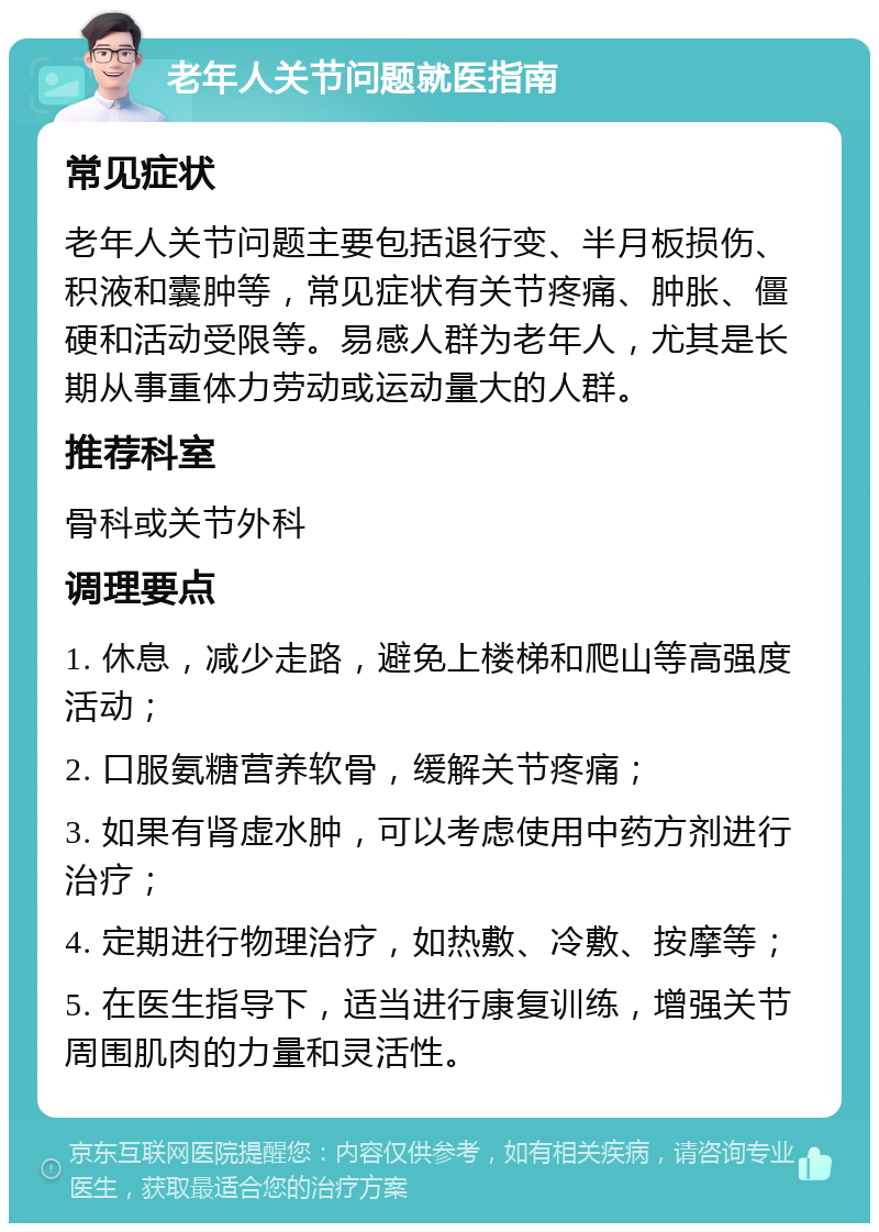 老年人关节问题就医指南 常见症状 老年人关节问题主要包括退行变、半月板损伤、积液和囊肿等，常见症状有关节疼痛、肿胀、僵硬和活动受限等。易感人群为老年人，尤其是长期从事重体力劳动或运动量大的人群。 推荐科室 骨科或关节外科 调理要点 1. 休息，减少走路，避免上楼梯和爬山等高强度活动； 2. 口服氨糖营养软骨，缓解关节疼痛； 3. 如果有肾虚水肿，可以考虑使用中药方剂进行治疗； 4. 定期进行物理治疗，如热敷、冷敷、按摩等； 5. 在医生指导下，适当进行康复训练，增强关节周围肌肉的力量和灵活性。