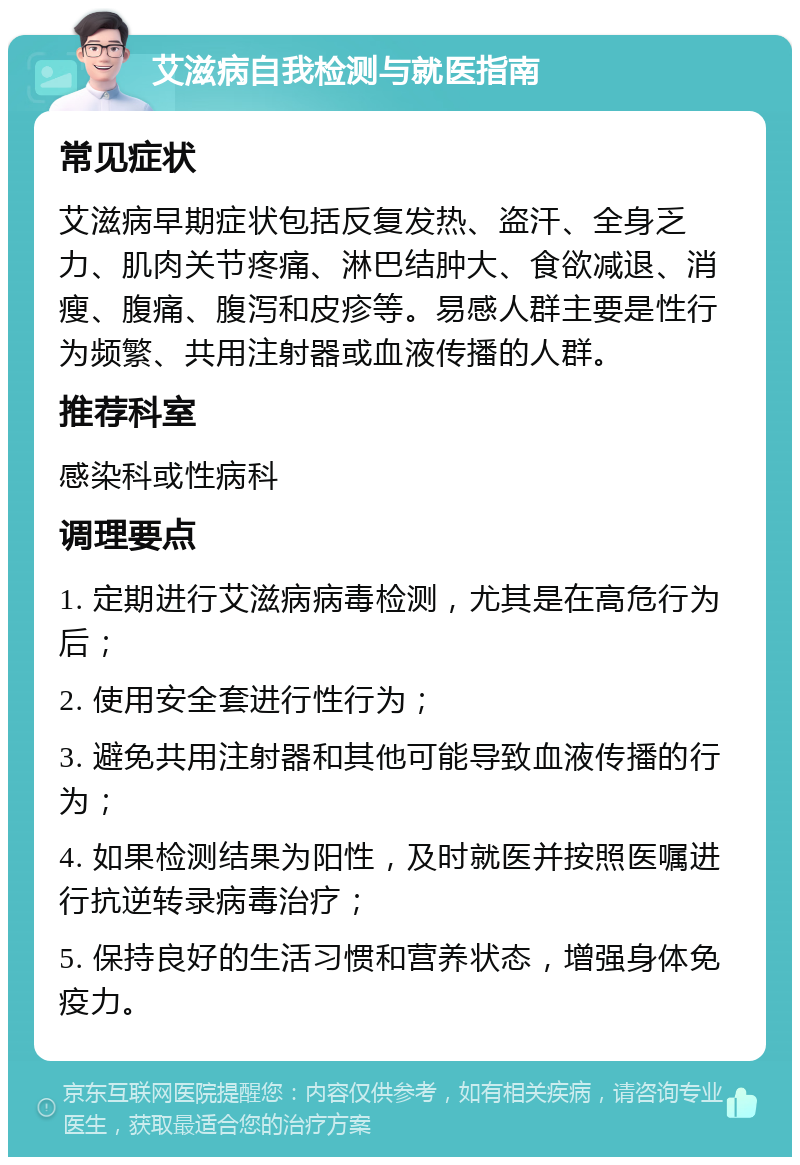 艾滋病自我检测与就医指南 常见症状 艾滋病早期症状包括反复发热、盗汗、全身乏力、肌肉关节疼痛、淋巴结肿大、食欲减退、消瘦、腹痛、腹泻和皮疹等。易感人群主要是性行为频繁、共用注射器或血液传播的人群。 推荐科室 感染科或性病科 调理要点 1. 定期进行艾滋病病毒检测，尤其是在高危行为后； 2. 使用安全套进行性行为； 3. 避免共用注射器和其他可能导致血液传播的行为； 4. 如果检测结果为阳性，及时就医并按照医嘱进行抗逆转录病毒治疗； 5. 保持良好的生活习惯和营养状态，增强身体免疫力。