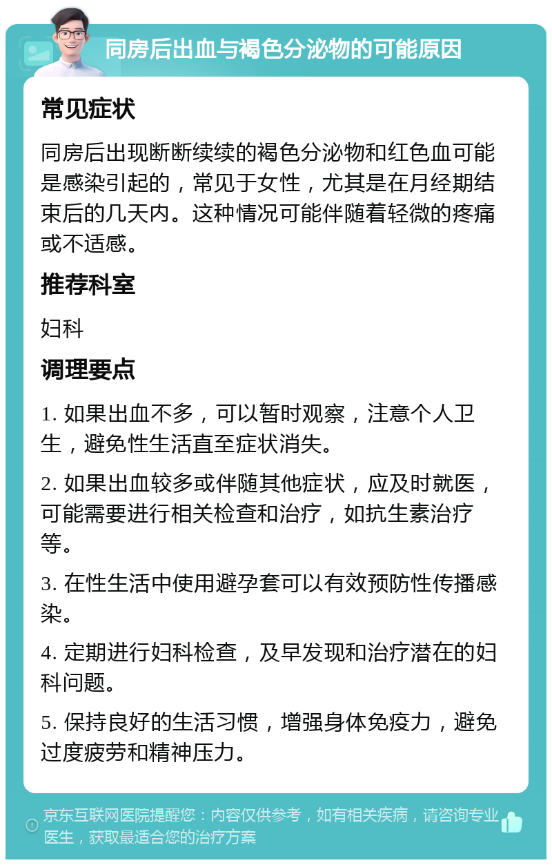 同房后出血与褐色分泌物的可能原因 常见症状 同房后出现断断续续的褐色分泌物和红色血可能是感染引起的，常见于女性，尤其是在月经期结束后的几天内。这种情况可能伴随着轻微的疼痛或不适感。 推荐科室 妇科 调理要点 1. 如果出血不多，可以暂时观察，注意个人卫生，避免性生活直至症状消失。 2. 如果出血较多或伴随其他症状，应及时就医，可能需要进行相关检查和治疗，如抗生素治疗等。 3. 在性生活中使用避孕套可以有效预防性传播感染。 4. 定期进行妇科检查，及早发现和治疗潜在的妇科问题。 5. 保持良好的生活习惯，增强身体免疫力，避免过度疲劳和精神压力。