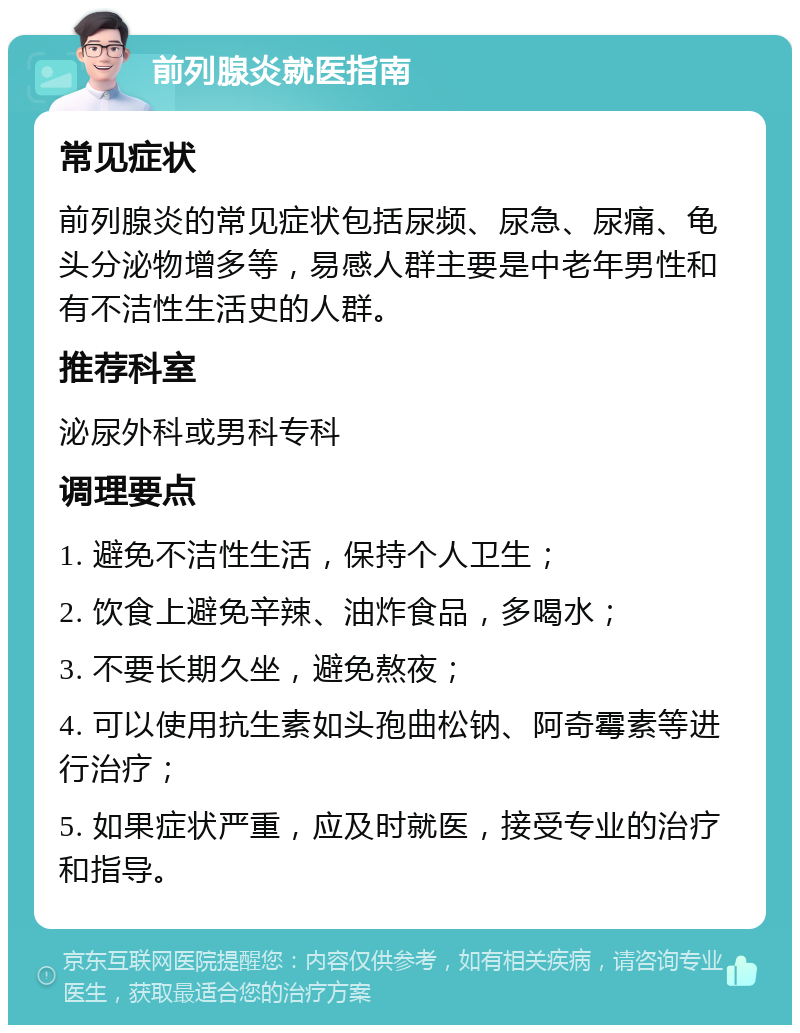 前列腺炎就医指南 常见症状 前列腺炎的常见症状包括尿频、尿急、尿痛、龟头分泌物增多等，易感人群主要是中老年男性和有不洁性生活史的人群。 推荐科室 泌尿外科或男科专科 调理要点 1. 避免不洁性生活，保持个人卫生； 2. 饮食上避免辛辣、油炸食品，多喝水； 3. 不要长期久坐，避免熬夜； 4. 可以使用抗生素如头孢曲松钠、阿奇霉素等进行治疗； 5. 如果症状严重，应及时就医，接受专业的治疗和指导。