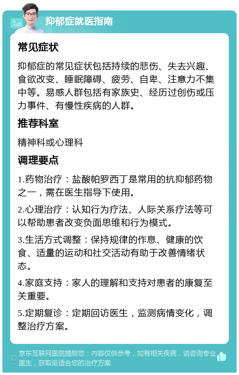 抑郁症就医指南 常见症状 抑郁症的常见症状包括持续的悲伤、失去兴趣、食欲改变、睡眠障碍、疲劳、自卑、注意力不集中等。易感人群包括有家族史、经历过创伤或压力事件、有慢性疾病的人群。 推荐科室 精神科或心理科 调理要点 1.药物治疗：盐酸帕罗西丁是常用的抗抑郁药物之一，需在医生指导下使用。 2.心理治疗：认知行为疗法、人际关系疗法等可以帮助患者改变负面思维和行为模式。 3.生活方式调整：保持规律的作息、健康的饮食、适量的运动和社交活动有助于改善情绪状态。 4.家庭支持：家人的理解和支持对患者的康复至关重要。 5.定期复诊：定期回访医生，监测病情变化，调整治疗方案。