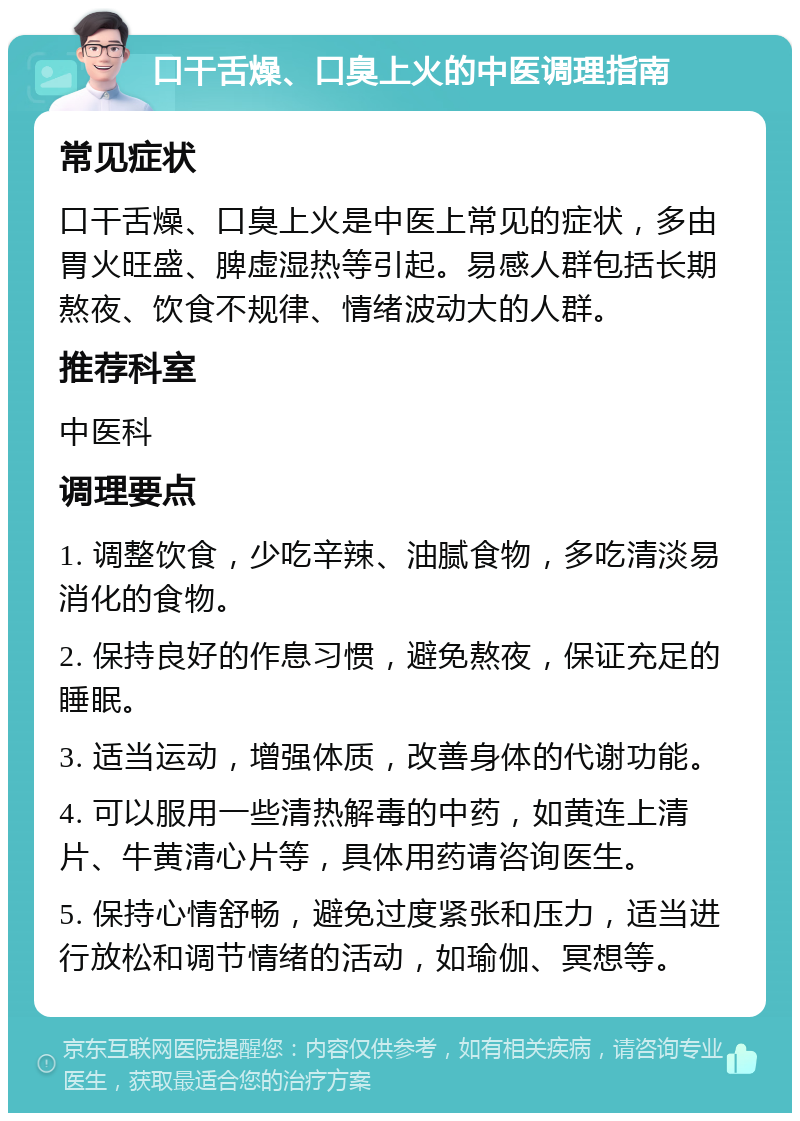 口干舌燥、口臭上火的中医调理指南 常见症状 口干舌燥、口臭上火是中医上常见的症状，多由胃火旺盛、脾虚湿热等引起。易感人群包括长期熬夜、饮食不规律、情绪波动大的人群。 推荐科室 中医科 调理要点 1. 调整饮食，少吃辛辣、油腻食物，多吃清淡易消化的食物。 2. 保持良好的作息习惯，避免熬夜，保证充足的睡眠。 3. 适当运动，增强体质，改善身体的代谢功能。 4. 可以服用一些清热解毒的中药，如黄连上清片、牛黄清心片等，具体用药请咨询医生。 5. 保持心情舒畅，避免过度紧张和压力，适当进行放松和调节情绪的活动，如瑜伽、冥想等。