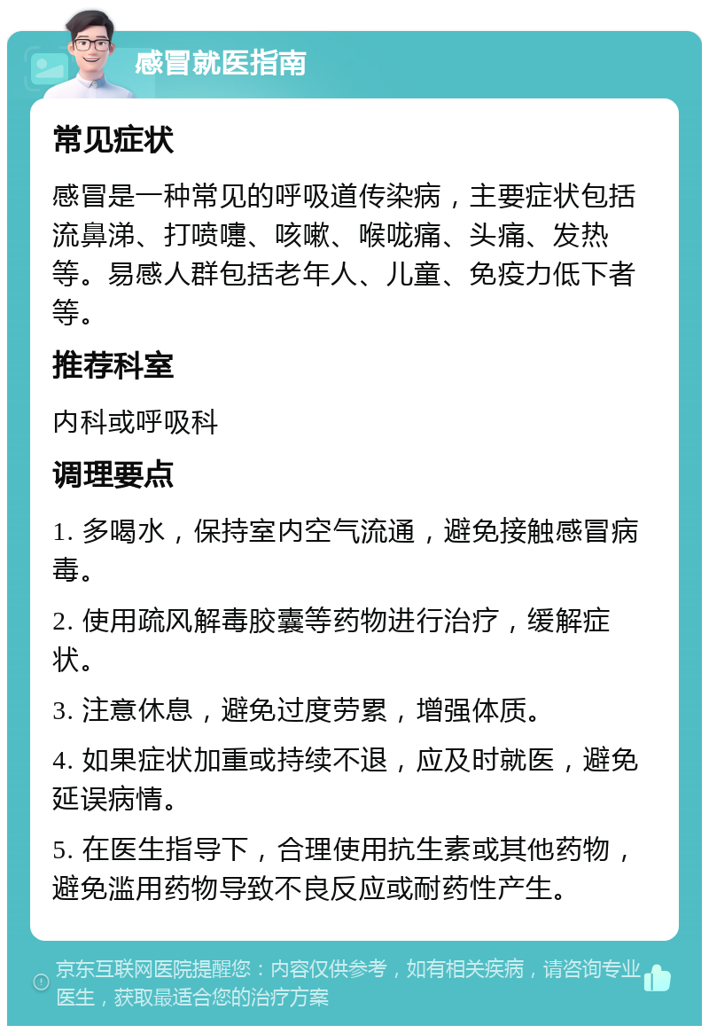 感冒就医指南 常见症状 感冒是一种常见的呼吸道传染病，主要症状包括流鼻涕、打喷嚏、咳嗽、喉咙痛、头痛、发热等。易感人群包括老年人、儿童、免疫力低下者等。 推荐科室 内科或呼吸科 调理要点 1. 多喝水，保持室内空气流通，避免接触感冒病毒。 2. 使用疏风解毒胶囊等药物进行治疗，缓解症状。 3. 注意休息，避免过度劳累，增强体质。 4. 如果症状加重或持续不退，应及时就医，避免延误病情。 5. 在医生指导下，合理使用抗生素或其他药物，避免滥用药物导致不良反应或耐药性产生。