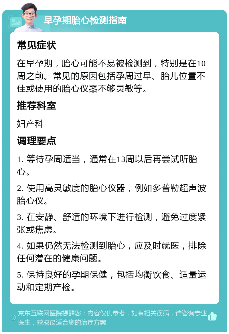 早孕期胎心检测指南 常见症状 在早孕期，胎心可能不易被检测到，特别是在10周之前。常见的原因包括孕周过早、胎儿位置不佳或使用的胎心仪器不够灵敏等。 推荐科室 妇产科 调理要点 1. 等待孕周适当，通常在13周以后再尝试听胎心。 2. 使用高灵敏度的胎心仪器，例如多普勒超声波胎心仪。 3. 在安静、舒适的环境下进行检测，避免过度紧张或焦虑。 4. 如果仍然无法检测到胎心，应及时就医，排除任何潜在的健康问题。 5. 保持良好的孕期保健，包括均衡饮食、适量运动和定期产检。