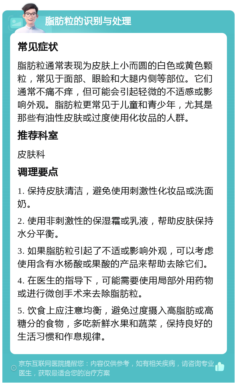 脂肪粒的识别与处理 常见症状 脂肪粒通常表现为皮肤上小而圆的白色或黄色颗粒，常见于面部、眼睑和大腿内侧等部位。它们通常不痛不痒，但可能会引起轻微的不适感或影响外观。脂肪粒更常见于儿童和青少年，尤其是那些有油性皮肤或过度使用化妆品的人群。 推荐科室 皮肤科 调理要点 1. 保持皮肤清洁，避免使用刺激性化妆品或洗面奶。 2. 使用非刺激性的保湿霜或乳液，帮助皮肤保持水分平衡。 3. 如果脂肪粒引起了不适或影响外观，可以考虑使用含有水杨酸或果酸的产品来帮助去除它们。 4. 在医生的指导下，可能需要使用局部外用药物或进行微创手术来去除脂肪粒。 5. 饮食上应注意均衡，避免过度摄入高脂肪或高糖分的食物，多吃新鲜水果和蔬菜，保持良好的生活习惯和作息规律。