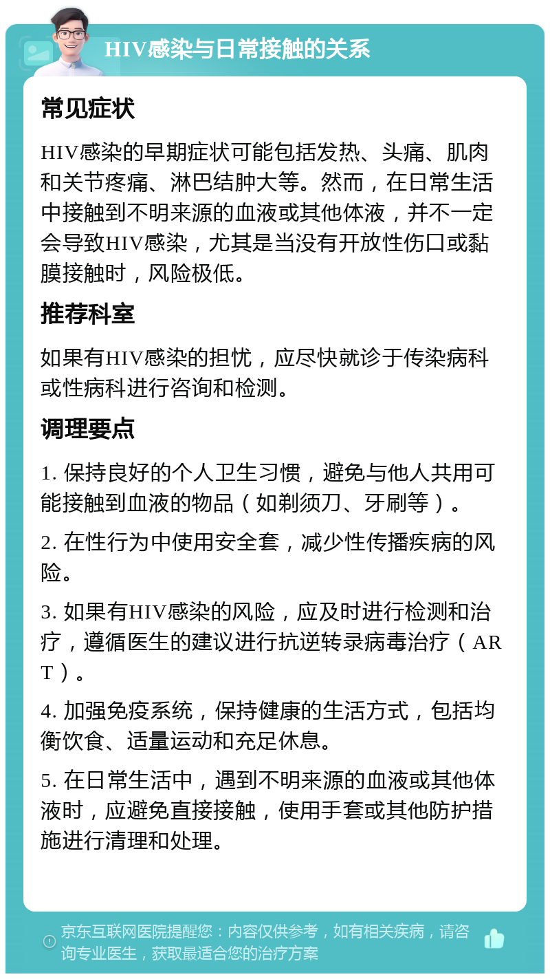 HIV感染与日常接触的关系 常见症状 HIV感染的早期症状可能包括发热、头痛、肌肉和关节疼痛、淋巴结肿大等。然而，在日常生活中接触到不明来源的血液或其他体液，并不一定会导致HIV感染，尤其是当没有开放性伤口或黏膜接触时，风险极低。 推荐科室 如果有HIV感染的担忧，应尽快就诊于传染病科或性病科进行咨询和检测。 调理要点 1. 保持良好的个人卫生习惯，避免与他人共用可能接触到血液的物品（如剃须刀、牙刷等）。 2. 在性行为中使用安全套，减少性传播疾病的风险。 3. 如果有HIV感染的风险，应及时进行检测和治疗，遵循医生的建议进行抗逆转录病毒治疗（ART）。 4. 加强免疫系统，保持健康的生活方式，包括均衡饮食、适量运动和充足休息。 5. 在日常生活中，遇到不明来源的血液或其他体液时，应避免直接接触，使用手套或其他防护措施进行清理和处理。